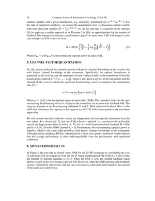 16 Computer Science & Information Technology (CS & IT)
random variable with a given distribution, e.g., uniformly distributed inX−2SRKS
, 2SRKS Y. For
the sake of analytical simplicity, we assume the quantization error is a Gaussian random variable
with zero mean and variance FW
@
= @
2S@RKZ@
[8]. As the sum rate is a function of the variance
[9], by applying a similar approach as in Theorem 2 in [10], an approximation for the number of
feedback bits required to maintain a performance gap of no more than 3 dB with respect to the
case with perfect CSI is derived to be
V ≈ 2 H 
]^R
3
−
1
2
_`a
12
b2 c − 1de																											(7)
Where ]^R = 10_`a gP is the normalized transmit power in units of dB.
5. CHANNEL VECTOR QUANTIZATION
In [11], authors analyzed the channel capacity with perfect channel knowledge at the receiver, but
with limited channel knowledge at the transmitter. Specifically, the optimal beamformer is
quantized at the receiver, and the quantized version is relayed back to the transmitter. Given the
quantization codebook h = i , … . , @J l, which is also known a priori at the transmitter, and the
channel H, the receiver selects the quantized beamforming vector to maximize the instantaneos
rate, [11]
Where m = 1 F@⁄ is the background signal-to-noise ratio (SNR). The (uncoded) index for the rate-
maximizing beamforming vector is relayed to the transmitter via an error-free feedback link. The
capacity depends on the beamforming codebook V and B. With unlimited feedback (B→ ∞) the
w(H) that maximizes the capacity is the eigenvector of H*H, which corresponds to the maximum
eigenvalue.
We will assume that the codebook vectors are independent and isotropically distributed over the
unit sphere. It is shown in [12], that this RVQ scheme is optimal (i.e., maximizes the achievable
rate) in the large system limit in which (B, Nt, Nr) →∞ with fixed normalized feedback B = B/Nt
and Nr = Nr/Nt. (For the MISO channel Nr = 1). Furthermore, the corresponding capacity grows as
log(ρNt), which is the same order-growth as with perfect channel knowledge at the transmitter.
Although strictly speaking, RVQ is suboptimal for a finite size system, numerical results indicate
that the average performance is often indistinguishable from the performance with optimized
codebooks.
6. SIMULATIONS RESULTS
In Figure 2, the sum rate is plotted versus SNR for the ZF-BF technique by considering the case
of a perfect CSIT in comparison with the use of vector quantization RVQ for B=8, 16 and 32 bits,
the number of transmit antennas is Nt=4. When the SNR is low, the limited feedback reacts
almost as well as the zero-forcing with full CSI. However, when the SNR increases, the feedback
system is limited by interference and the rate converges to a threshold limit based on the amount
of the multi-user interference.
{ }2
( ) arg max log(1 )
j
j
V
w H Hw
ν
ρ
∈
= +
 