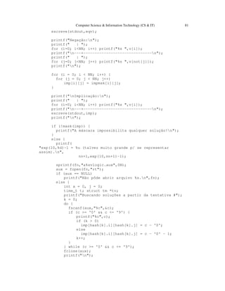 Computer Science & Information Technology (CS & IT) 81
escreve(stdout,eqv);
printf("Negação:n");
printf(" | ");
for (i=0; i<NN; i++) printf("%s ",v[i]);
printf("n---+------------------------------n");
printf(" | ");
for (j=0; j<NN; j++) printf("%s ",v[not[j]]);
printf("n");
for (i = 0; i < NN; i++) {
for (j = 0; j < NN; j++)
imp[i][j] = impmsk[i][j];
}
printf("nImplicação:n");
printf(" | ");
for (i=0; i<NN; i++) printf("%s ",v[i]);
printf("n---+------------------------------n");
escreve(stdout,imp);
printf("n");
if (!mask(imp)) {
printf("A máscara impossibilita qualquer solução!n");
}
else {
printf(
"exp(10,%d)-1 = %u (talvez muito grande p/ se representar
assim).n",
nn+1,exp(10,nn+1)-1);
sprintf(fn,"a%svlogic.aux",SN);
aux = fopen(fn,"rt");
if (aux == NULL)
printf("Não pôde abrir arquivo %s.n",fn);
else {
int x = 0, j = 0;
time_t t; struct tm *tv;
printf("Buscando soluções a partir da tentativa #");
k = 0;
do {
fscanf(aux,"%c",&c);
if (c >= '0' && c <= '9') {
printf("%c",c);
if (k > 0)
imp[hash[k].i][hash[k].j] = c - '0';
else
imp[hash[k].i][hash[k].j] = c - '0' - 1;
k++;
}
} while (c >= '0' && c <= '9');
fclose(aux);
printf("n");
 