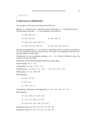 Computer Science & Information Technology (CS & IT) 83
}
return(1);
}
5. THE LOGICAL PROPERTIES
Some properties of this four-valued logic are the following:
Identity: (A = A) holds as the ↔ truth table ensures this principle. (A → A) also holds for any A.
The truth tables ensure that ˄, ˅, ↔ are commutative and associative:
(A ↔ B) ↔ (B ↔ A).
(A ˄ B) ↔ (B ˄ A). (A ˅ B) ↔ (B ˅ A).
(A ↔ (B ↔ C)) ↔ ((A ↔ B) ↔ C).
(A ˄ (B ˄ C)) ↔ ((A ˄ B) ˄ C). (A ˅ (B ˅ C)) ↔ ((A ˅ B) ˅ C).
The law of excluded third: (A ˅ ¬A). It holds for any Boolean value, but results in ii for either uu
or ii. The intuitionistic logic also rejects this law. Thus, there is no unexpected result here, since
the logic makes use of four values.
Contradiction (or non-contradiction) principle: ¬(A ˄ ¬A). It holds for Boolean values, but
results in ii for the extra values.
Furthermore, all the following properties hold for any input values:
Double negation: A ↔ (¬ ¬A).
Contraposition: (A → B) ↔ (¬B → ¬A).
De Morgan laws: ¬ (A ˅ B) ↔ (¬A ˄ ¬ B). ¬ (A ˄ B) ↔ (¬ A ˅ ¬ B).
Modus ponens: (A ˄ (A → B)) → B.
More properties:
(A ˄ B) → (A ˅ B).
A → (B → A).
(A → (B → A)) → A.
Commutativity with respect to the implication: (A → (B → C)) → (B → (A → C)).
More properties:
(C → A) → ((B → C) → (B → A)).
(C → A) → ((A → B) → (C → B)).
(A → (B → C)) → ((A → B) → (A → C)).
Distributive and-or: ((A ˄ B) ˅ C) ↔ ((A ˅ C) ˄ (B ˅ C)).
Distributive or-and: ((A ˅ B) ˄ C) ↔ ((A ˄ C) ˅ (B ˄ C)).
 