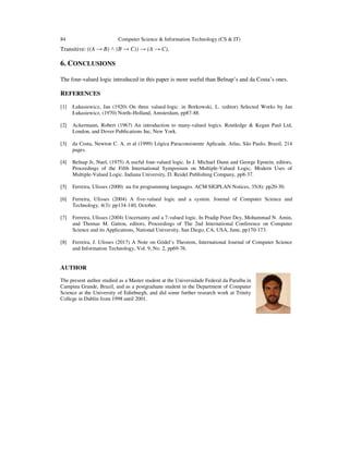 84 Computer Science & Information Technology (CS & IT)
Transitive: ((A → B) ˄ (B → C)) → (A → C).
6. CONCLUSIONS
The four-valued logic introduced in this paper is more useful than Belnap’s and da Costa’s ones.
REFERENCES
[1] Łukasiewicz, Jan (1920) On three valued-logic. in Borkowski, L. (editor) Selected Works by Jan
Łukasiewicz, (1970) North–Holland, Amsterdam, pp87-88.
[2] Ackermann, Robert (1967) An introduction to many-valued logics. Routledge & Kegan Paul Ltd,
London, and Dover Publications Inc, New York.
[3] da Costa, Newton C. A. et al (1999) Lógica Paraconsistente Aplicada. Atlas, São Paulo, Brazil, 214
pages.
[4] Belnap Jr, Nuel, (1975) A useful four-valued logic. In J. Michael Dunn and George Epstein, editors,
Proceedings of the Fifth International Symposium on Multiple-Valued Logic, Modern Uses of
Multiple-Valued Logic. Indiana University, D. Reidel Publishing Company, pp8-37.
[5] Ferreira, Ulisses (2000) uu for programming languages. ACM SIGPLAN Notices, 35(8): pp20-30.
[6] Ferreira, Ulisses (2004) A five-valued logic and a system. Journal of Computer Science and
Technology, 4(3): pp134-140, October.
[7] Ferreira, Ulisses (2004) Uncertainty and a 7-valued logic. In Pradip Peter Dey, Mohammad N. Amin,
and Thomas M. Gatton, editors, Proceedings of The 2nd International Conference on Computer
Science and its Applications, National University, San Diego, CA, USA, June, pp170-173.
[8] Ferreira, J. Ulisses (2017) A Note on Gödel’s Theorem, International Journal of Computer Science
and Information Technology, Vol. 9, No. 2, pp69-76.
AUTHOR
The present author studied as a Master student at the Universidade Federal da Paraíba in
Campina Grande, Brazil, and as a postgraduate student in the Department of Computer
Science at the University of Edinburgh, and did some further research work at Trinity
College in Dublin from 1998 until 2001.
 