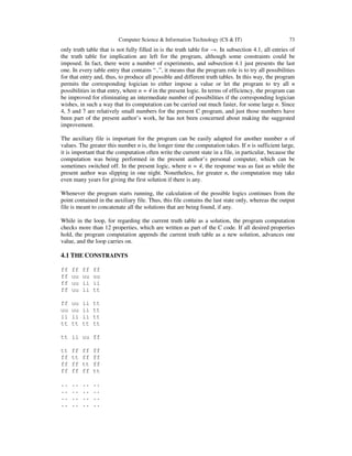 Computer Science & Information Technology (CS & IT) 73
only truth table that is not fully filled in is the truth table for →. In subsection 4.1, all entries of
the truth table for implication are left for the program, although some constraints could be
imposed. In fact, there were a number of experiments, and subsection 4.1 just presents the last
one. In every table entry that contains “..”, it means that the program role is to try all possibilities
for that entry and, thus, to produce all possible and different truth tables. In this way, the program
permits the corresponding logician to either impose a value or let the program to try all n
possibilities in that entry, where n = 4 in the present logic. In terms of efficiency, the program can
be improved for eliminating an intermediate number of possibilities if the corresponding logician
wishes, in such a way that its computation can be carried out much faster, for some large n. Since
4, 5 and 7 are relatively small numbers for the present C program, and just those numbers have
been part of the present author’s work, he has not been concerned about making the suggested
improvement.
The auxiliary file is important for the program can be easily adapted for another number n of
values. The greater this number n is, the longer time the computation takes. If n is sufficient large,
it is important that the computation often write the current state in a file, in particular, because the
computation was being performed in the present author’s personal computer, which can be
sometimes switched off. In the present logic, where n = 4, the response was as fast as while the
present author was slipping in one night. Nonetheless, for greater n, the computation may take
even many years for giving the first solution if there is any.
Whenever the program starts running, the calculation of the possible logics continues from the
point contained in the auxiliary file. Thus, this file contains the last state only, whereas the output
file is meant to concatenate all the solutions that are being found, if any.
While in the loop, for regarding the current truth table as a solution, the program computation
checks more than 12 properties, which are written as part of the C code. If all desired properties
hold, the program computation appends the current truth table as a new solution, advances one
value, and the loop carries on.
4.1 THE CONSTRAINTS
ff ff ff ff
ff uu uu uu
ff uu ii ii
ff uu ii tt
ff uu ii tt
uu uu ii tt
ii ii ii tt
tt tt tt tt
tt ii uu ff
tt ff ff ff
ff tt ff ff
ff ff tt ff
ff ff ff tt
.. .. .. ..
.. .. .. ..
.. .. .. ..
.. .. .. ..
 