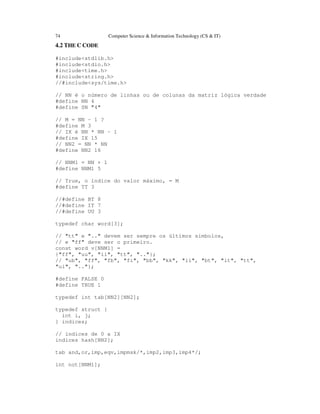 74 Computer Science & Information Technology (CS & IT)
4.2 THE C CODE
#include<stdlib.h>
#include<stdio.h>
#include<time.h>
#include<string.h>
//#include<sys/time.h>
// NN é o número de linhas ou de colunas da matriz lógica verdade
#define NN 4
#define SN "4"
// M = NN - 1 ?
#define M 3
// IX é NN * NN - 1
#define IX 15
// NN2 = NN * NN
#define NN2 16
// NNM1 = NN + 1
#define NNM1 5
// True, o índice do valor máximo, = M
#define TT 3
//#define BT 8
//#define IT 7
//#define UU 3
typedef char word[3];
// "tt" e ".." devem ser sempre os últimos símbolos,
// e "ff" deve ser o primeiro.
const word v[NNM1] =
{"ff", "uu", "ii", "tt", ".."};
// "ub", "ff", "fb", "fi", "bb", "kk", "ii", "bt", "it", "tt",
"ui", ".."};
#define FALSE 0
#define TRUE 1
typedef int tab[NN2][NN2];
typedef struct {
int i, j;
} indices;
// índices de 0 a IX
indices hash[NN2];
tab and,or,imp,eqv,impmsk/*,imp2,imp3,imp4*/;
int not[NNM1];
 