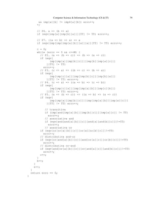 Computer Science & Information Technology (CS & IT) 79
&& imp[a][b] != imp4[a][b]) erro++;
*/
// P6. a => (b => a)
if (eqv[imp[a][imp[b][a]]][TT] != TT) erro++;
// P7. ((a => b) => a) => a
if (eqv[imp[imp[imp[a][b]][a]][a]][TT] != TT) erro++;
c = 0;
while (erro == 0 && c<=M) {
// P2. (a => (b => c)) => (b => (a => c))
if (eqv[
imp[imp[a][imp[b][c]]][imp[b][imp[a][c]]]
][TT] != TT)
erro++;
// P3. (c => a) => ((b => c) => (b => a))
if (eqv[
imp[imp[c][a]][imp[imp[b][c]][imp[b][a]]]
][TT] != TT) erro++;
// P4. (c => a) => ((a => b) => (c => b))
if (eqv[
imp[imp[c][a]][imp[imp[a][b]][imp[c][b]]]
][TT] != TT) erro++;
// P5. (a => (b => c)) => ((a => b) => (a => c))
if (eqv[
imp[imp[a][imp[b][c]]][imp[imp[a][b]][imp[a][c]]]
][TT] != TT) erro++;
// transitiva
if (imp[and[imp[a][b]][imp[b][c]]][imp[a][c]] != TT)
erro++;
// associativa and
if (eqv[and[and[a][b]][c]][and[a][and[b][c]]]!=TT)
erro++;
// associativa or
if (eqv[or[or[a][b]][c]][or[a][or[b][c]]]!=TT)
erro++;
// distributiva and-or
if (eqv[or[and[a][b]][c]][and[or[a][c]][or[b][c]]]!=TT)
erro++;
// distributiva or-and
if (eqv[and[or[a][b]][c]][or[and[a][c]][and[b][c]]]!=TT)
erro++;
c++;
}
b++;
}
a++;
}
return erro == 0;
}
 