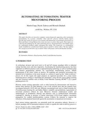 David C. Wyld et al. (Eds) : CNSA, DMDB, AIAP - 2018
pp. 33– 40, 2018. © CS & IT-CSCP 2018 DOI : 10.5121/csit.2018.80103
AUTOMATING AUTOMATION: MASTER
MENTORING PROCESS
Martin Ciupa, Nicole Tedesco and Mostafa Ghobadi
calvIO Inc., Webster, NY, USA
ABSTRACT
This paper describes an innovative computer system framework supporting robot automation
programming, by a gesture controlled “show and tell” process, whereby human experts
describe their goals of a process to be learned, and demonstrate via positional sensors(such as
Microsoft Kinect or Leap Motion) the actions necessary to achieve those goals. These inputs are
collected and optimized by the robot mentoring process, interpreted back to the human expert
for confirmation feedback and/or subsequent fine tuning. This framework, is a pedagogical
model, modelled on a professional human process needed to mentor others. We have applied
this concept in an innovative way to mentor robots with gesture control and machine learning.
KEYWORDS
AI, Automation; Robotics; Deep Learning; Really Useful Machine Learning.
1. INTRODUCTION
As technology advances and novel tools in AI and IoT emerge, paradigm shifts in industrial
settings becomes more and more imperative. Accelerating the manufacturing process has been
supported via different practices such as rapid prototyping technology as well as facilitated setup
and intuitive programming interface for conventional manufacturing process. Offline
programming of the robots within an intuitive 3D modeling and simulation environment has
attracted lots of attentions in the recent decade as a solution to speed up the “order-to-delivery”
process [1]. In this regard, this paper proposes an organized procedure for a smart master
mentoring process aiming at “automating the automation” using AI tools such as Deep Learning
and rule extraction methods such as Really Useful Machine Learning (RUMLSM
) [2] a patent
pending process [3].
Heuristic motion training approaches such as robot learning by demonstration and interactive
human robot interface for path planning is one of the research areas that has properly been
investigated before[4], [5].To this end, different conventional tools such as Deep Learning [6],
[7],reinforcement learning [8], and hidden Markov model[9], and probabilistic segmentation of
movement primitives [10]can be used. Moreover, heuristic mathematical models and
methodologies in probabilistic filtering and inference such as feedback-based information
roadmap[11], filtering in presence of partial observation [12],[13],and adaptive uncertainty
propagation for coupled multidisciplinary systems [14]have the potential to improve the
robustness of the proposed framework against the uncertainties in dynamical environment.
Such motion training approaches can potentially profit the automation industry. However, a
holistic paradigm shift in automation industry in order to expedite the order-to-delivery process is
 