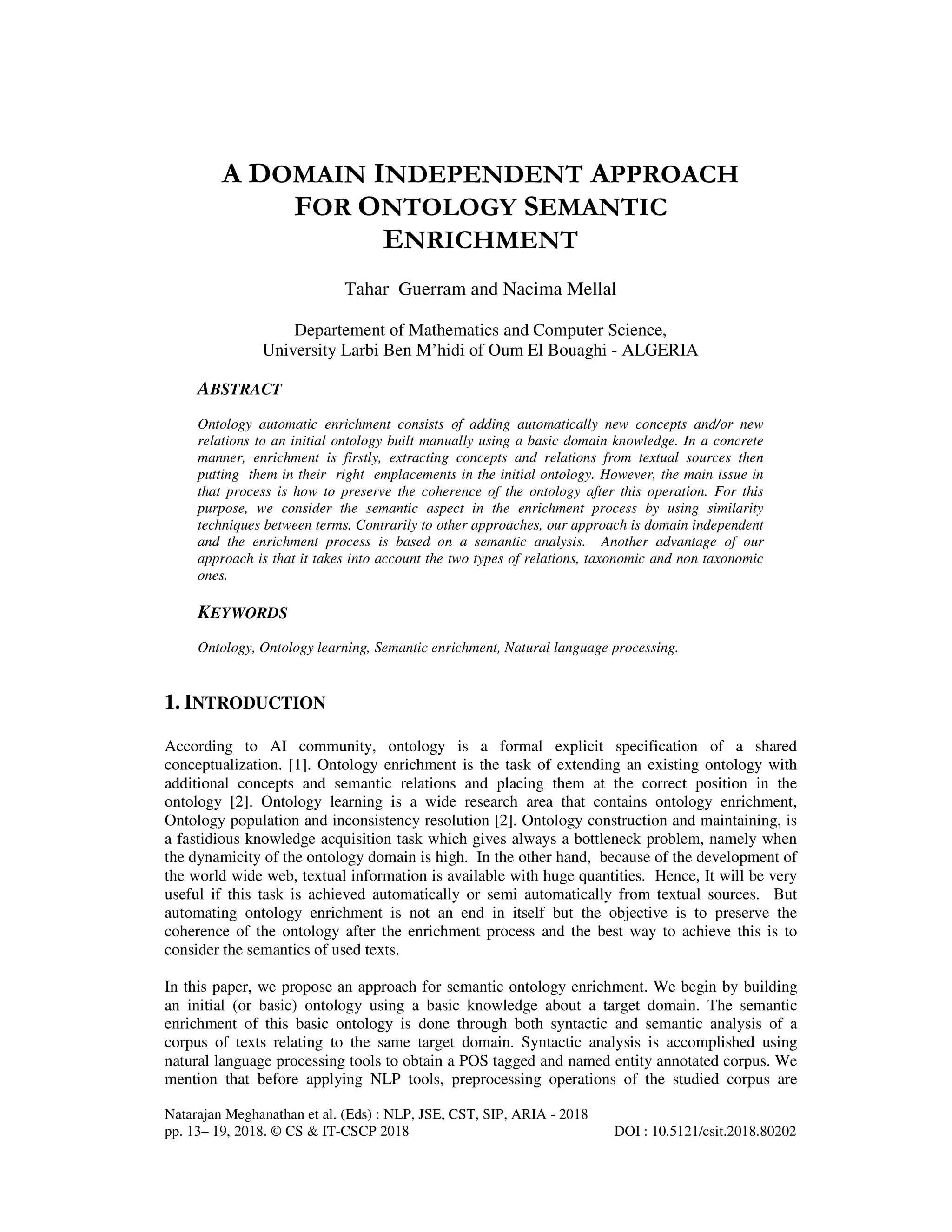 Natarajan Meghanathan et al. (Eds) : NLP, JSE, CST, SIP, ARIA - 2018
pp. 13– 19, 2018. © CS & IT-CSCP 2018 DOI : 10.5121/csit.2018.80202
A DOMAIN INDEPENDENT APPROACH
FOR ONTOLOGY SEMANTIC
ENRICHMENT
Tahar Guerram and Nacima Mellal
Departement of Mathematics and Computer Science,
University Larbi Ben M’hidi of Oum El Bouaghi - ALGERIA
ABSTRACT
Ontology automatic enrichment consists of adding automatically new concepts and/or new
relations to an initial ontology built manually using a basic domain knowledge. In a concrete
manner, enrichment is firstly, extracting concepts and relations from textual sources then
putting them in their right emplacements in the initial ontology. However, the main issue in
that process is how to preserve the coherence of the ontology after this operation. For this
purpose, we consider the semantic aspect in the enrichment process by using similarity
techniques between terms. Contrarily to other approaches, our approach is domain independent
and the enrichment process is based on a semantic analysis. Another advantage of our
approach is that it takes into account the two types of relations, taxonomic and non taxonomic
ones.
KEYWORDS
Ontology, Ontology learning, Semantic enrichment, Natural language processing.
1. INTRODUCTION
According to AI community, ontology is a formal explicit specification of a shared
conceptualization. [1]. Ontology enrichment is the task of extending an existing ontology with
additional concepts and semantic relations and placing them at the correct position in the
ontology [2]. Ontology learning is a wide research area that contains ontology enrichment,
Ontology population and inconsistency resolution [2]. Ontology construction and maintaining, is
a fastidious knowledge acquisition task which gives always a bottleneck problem, namely when
the dynamicity of the ontology domain is high. In the other hand, because of the development of
the world wide web, textual information is available with huge quantities. Hence, It will be very
useful if this task is achieved automatically or semi automatically from textual sources. But
automating ontology enrichment is not an end in itself but the objective is to preserve the
coherence of the ontology after the enrichment process and the best way to achieve this is to
consider the semantics of used texts.
In this paper, we propose an approach for semantic ontology enrichment. We begin by building
an initial (or basic) ontology using a basic knowledge about a target domain. The semantic
enrichment of this basic ontology is done through both syntactic and semantic analysis of a
corpus of texts relating to the same target domain. Syntactic analysis is accomplished using
natural language processing tools to obtain a POS tagged and named entity annotated corpus. We
mention that before applying NLP tools, preprocessing operations of the studied corpus are
 