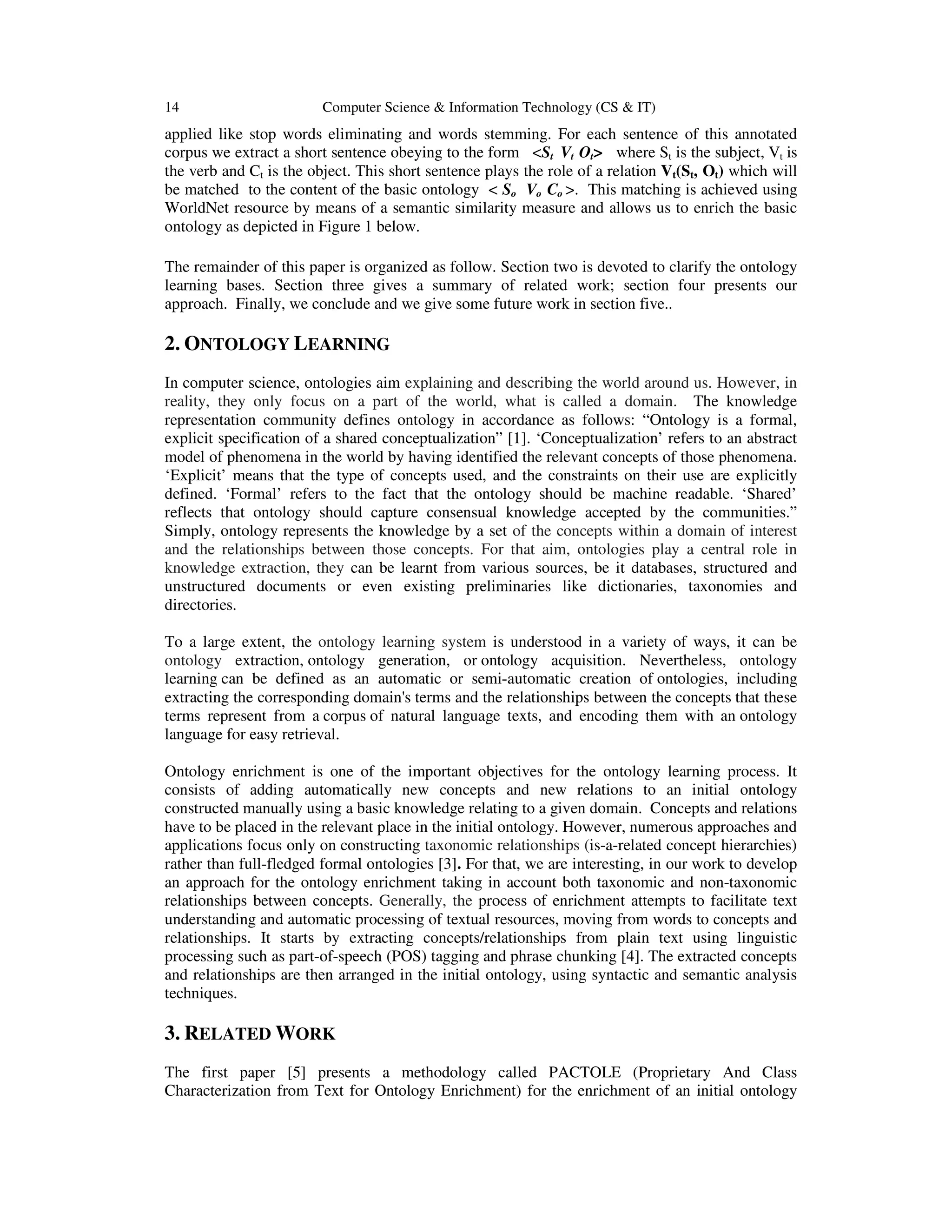 14 Computer Science & Information Technology (CS & IT)
applied like stop words eliminating and words stemming. For each sentence of this annotated
corpus we extract a short sentence obeying to the form <St Vt Ot> where St is the subject, Vt is
the verb and Ct is the object. This short sentence plays the role of a relation Vt(St, Ot) which will
be matched to the content of the basic ontology < So Vo Co >. This matching is achieved using
WorldNet resource by means of a semantic similarity measure and allows us to enrich the basic
ontology as depicted in Figure 1 below.
The remainder of this paper is organized as follow. Section two is devoted to clarify the ontology
learning bases. Section three gives a summary of related work; section four presents our
approach. Finally, we conclude and we give some future work in section five..
2. ONTOLOGY LEARNING
In computer science, ontologies aim explaining and describing the world around us. However, in
reality, they only focus on a part of the world, what is called a domain. The knowledge
representation community defines ontology in accordance as follows: “Ontology is a formal,
explicit specification of a shared conceptualization” [1]. ‘Conceptualization’ refers to an abstract
model of phenomena in the world by having identified the relevant concepts of those phenomena.
‘Explicit’ means that the type of concepts used, and the constraints on their use are explicitly
defined. ‘Formal’ refers to the fact that the ontology should be machine readable. ‘Shared’
reflects that ontology should capture consensual knowledge accepted by the communities.”
Simply, ontology represents the knowledge by a set of the concepts within a domain of interest
and the relationships between those concepts. For that aim, ontologies play a central role in
knowledge extraction, they can be learnt from various sources, be it databases, structured and
unstructured documents or even existing preliminaries like dictionaries, taxonomies and
directories.
To a large extent, the ontology learning system is understood in a variety of ways, it can be
ontology extraction, ontology generation, or ontology acquisition. Nevertheless, ontology
learning can be defined as an automatic or semi-automatic creation of ontologies, including
extracting the corresponding domain's terms and the relationships between the concepts that these
terms represent from a corpus of natural language texts, and encoding them with an ontology
language for easy retrieval.
Ontology enrichment is one of the important objectives for the ontology learning process. It
consists of adding automatically new concepts and new relations to an initial ontology
constructed manually using a basic knowledge relating to a given domain. Concepts and relations
have to be placed in the relevant place in the initial ontology. However, numerous approaches and
applications focus only on constructing taxonomic relationships (is-a-related concept hierarchies)
rather than full-fledged formal ontologies [3]. For that, we are interesting, in our work to develop
an approach for the ontology enrichment taking in account both taxonomic and non-taxonomic
relationships between concepts. Generally, the process of enrichment attempts to facilitate text
understanding and automatic processing of textual resources, moving from words to concepts and
relationships. It starts by extracting concepts/relationships from plain text using linguistic
processing such as part-of-speech (POS) tagging and phrase chunking [4]. The extracted concepts
and relationships are then arranged in the initial ontology, using syntactic and semantic analysis
techniques.
3. RELATED WORK
The first paper [5] presents a methodology called PACTOLE (Proprietary And Class
Characterization from Text for Ontology Enrichment) for the enrichment of an initial ontology
 