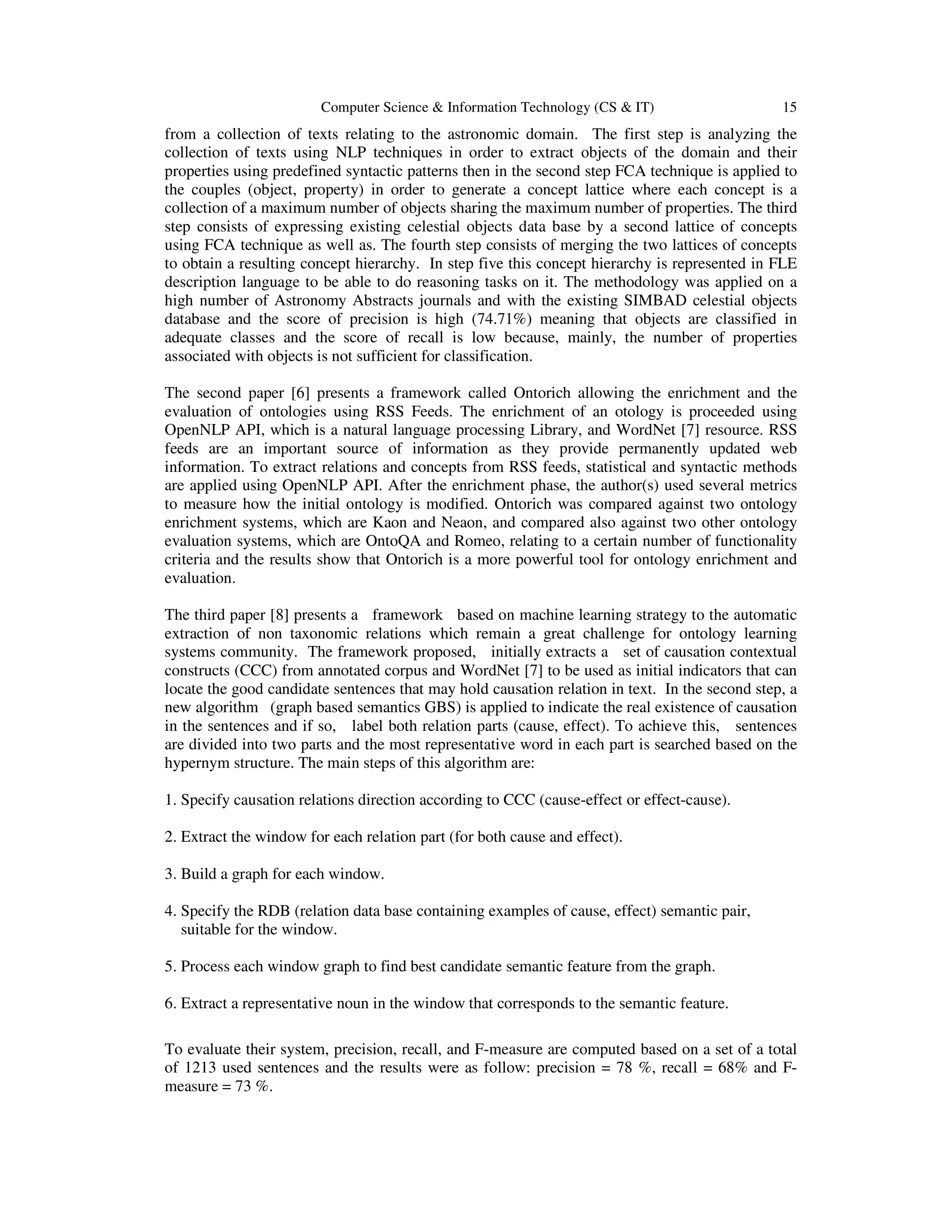 Computer Science & Information Technology (CS & IT) 15
from a collection of texts relating to the astronomic domain. The first step is analyzing the
collection of texts using NLP techniques in order to extract objects of the domain and their
properties using predefined syntactic patterns then in the second step FCA technique is applied to
the couples (object, property) in order to generate a concept lattice where each concept is a
collection of a maximum number of objects sharing the maximum number of properties. The third
step consists of expressing existing celestial objects data base by a second lattice of concepts
using FCA technique as well as. The fourth step consists of merging the two lattices of concepts
to obtain a resulting concept hierarchy. In step five this concept hierarchy is represented in FLE
description language to be able to do reasoning tasks on it. The methodology was applied on a
high number of Astronomy Abstracts journals and with the existing SIMBAD celestial objects
database and the score of precision is high (74.71%) meaning that objects are classified in
adequate classes and the score of recall is low because, mainly, the number of properties
associated with objects is not sufficient for classification.
The second paper [6] presents a framework called Ontorich allowing the enrichment and the
evaluation of ontologies using RSS Feeds. The enrichment of an otology is proceeded using
OpenNLP API, which is a natural language processing Library, and WordNet [7] resource. RSS
feeds are an important source of information as they provide permanently updated web
information. To extract relations and concepts from RSS feeds, statistical and syntactic methods
are applied using OpenNLP API. After the enrichment phase, the author(s) used several metrics
to measure how the initial ontology is modified. Ontorich was compared against two ontology
enrichment systems, which are Kaon and Neaon, and compared also against two other ontology
evaluation systems, which are OntoQA and Romeo, relating to a certain number of functionality
criteria and the results show that Ontorich is a more powerful tool for ontology enrichment and
evaluation.
The third paper [8] presents a framework based on machine learning strategy to the automatic
extraction of non taxonomic relations which remain a great challenge for ontology learning
systems community. The framework proposed, initially extracts a set of causation contextual
constructs (CCC) from annotated corpus and WordNet [7] to be used as initial indicators that can
locate the good candidate sentences that may hold causation relation in text. In the second step, a
new algorithm (graph based semantics GBS) is applied to indicate the real existence of causation
in the sentences and if so, label both relation parts (cause, effect). To achieve this, sentences
are divided into two parts and the most representative word in each part is searched based on the
hypernym structure. The main steps of this algorithm are:
1. Specify causation relations direction according to CCC (cause-effect or effect-cause).
2. Extract the window for each relation part (for both cause and effect).
3. Build a graph for each window.
4. Specify the RDB (relation data base containing examples of cause, effect) semantic pair,
suitable for the window.
5. Process each window graph to find best candidate semantic feature from the graph.
6. Extract a representative noun in the window that corresponds to the semantic feature.
To evaluate their system, precision, recall, and F-measure are computed based on a set of a total
of 1213 used sentences and the results were as follow: precision = 78 %, recall = 68% and F-
measure = 73 %.
 