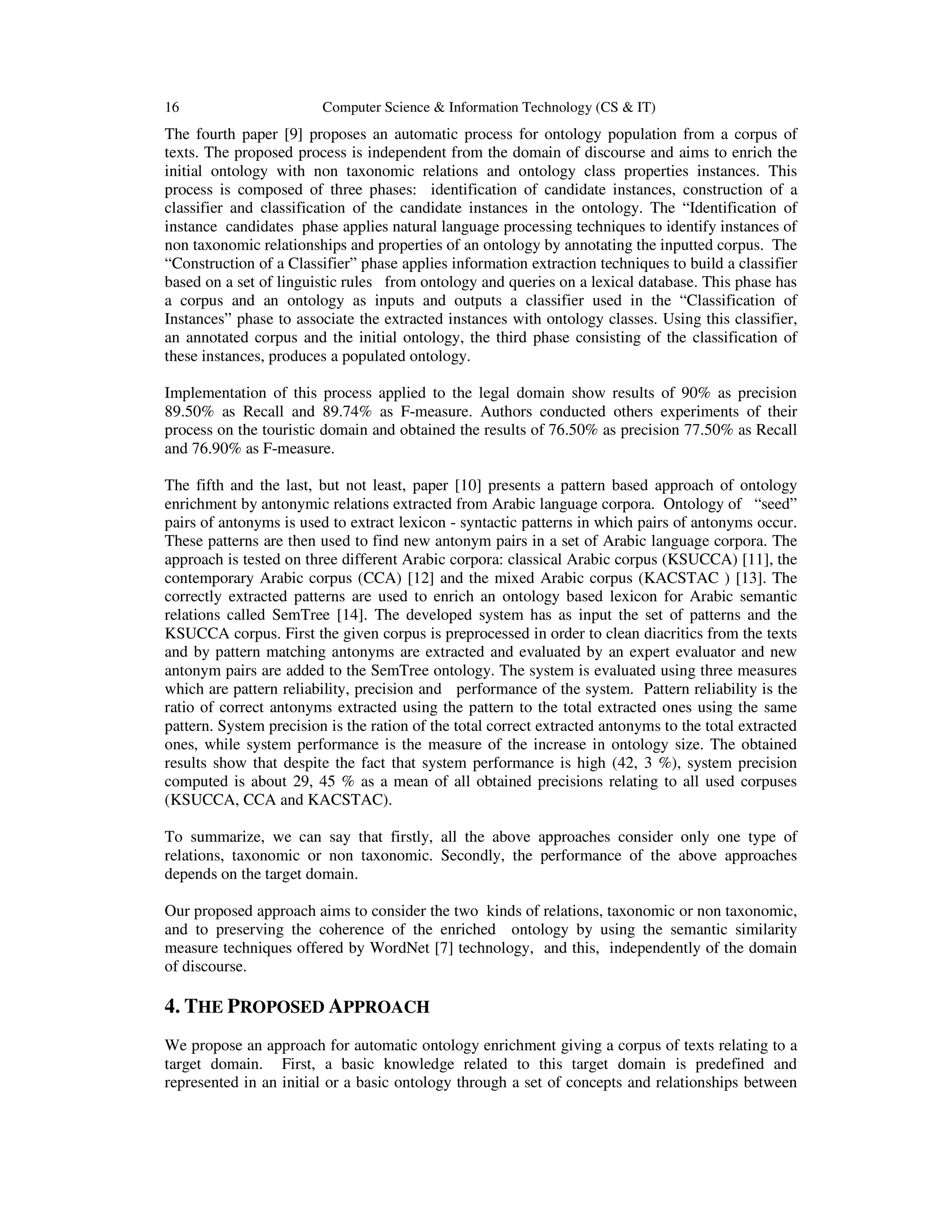 16 Computer Science & Information Technology (CS & IT)
The fourth paper [9] proposes an automatic process for ontology population from a corpus of
texts. The proposed process is independent from the domain of discourse and aims to enrich the
initial ontology with non taxonomic relations and ontology class properties instances. This
process is composed of three phases: identification of candidate instances, construction of a
classifier and classification of the candidate instances in the ontology. The “Identification of
instance candidates phase applies natural language processing techniques to identify instances of
non taxonomic relationships and properties of an ontology by annotating the inputted corpus. The
“Construction of a Classifier” phase applies information extraction techniques to build a classifier
based on a set of linguistic rules from ontology and queries on a lexical database. This phase has
a corpus and an ontology as inputs and outputs a classifier used in the “Classification of
Instances” phase to associate the extracted instances with ontology classes. Using this classifier,
an annotated corpus and the initial ontology, the third phase consisting of the classification of
these instances, produces a populated ontology.
Implementation of this process applied to the legal domain show results of 90% as precision
89.50% as Recall and 89.74% as F-measure. Authors conducted others experiments of their
process on the touristic domain and obtained the results of 76.50% as precision 77.50% as Recall
and 76.90% as F-measure.
The fifth and the last, but not least, paper [10] presents a pattern based approach of ontology
enrichment by antonymic relations extracted from Arabic language corpora. Ontology of “seed”
pairs of antonyms is used to extract lexicon - syntactic patterns in which pairs of antonyms occur.
These patterns are then used to find new antonym pairs in a set of Arabic language corpora. The
approach is tested on three different Arabic corpora: classical Arabic corpus (KSUCCA) [11], the
contemporary Arabic corpus (CCA) [12] and the mixed Arabic corpus (KACSTAC ) [13]. The
correctly extracted patterns are used to enrich an ontology based lexicon for Arabic semantic
relations called SemTree [14]. The developed system has as input the set of patterns and the
KSUCCA corpus. First the given corpus is preprocessed in order to clean diacritics from the texts
and by pattern matching antonyms are extracted and evaluated by an expert evaluator and new
antonym pairs are added to the SemTree ontology. The system is evaluated using three measures
which are pattern reliability, precision and performance of the system. Pattern reliability is the
ratio of correct antonyms extracted using the pattern to the total extracted ones using the same
pattern. System precision is the ration of the total correct extracted antonyms to the total extracted
ones, while system performance is the measure of the increase in ontology size. The obtained
results show that despite the fact that system performance is high (42, 3 %), system precision
computed is about 29, 45 % as a mean of all obtained precisions relating to all used corpuses
(KSUCCA, CCA and KACSTAC).
To summarize, we can say that firstly, all the above approaches consider only one type of
relations, taxonomic or non taxonomic. Secondly, the performance of the above approaches
depends on the target domain.
Our proposed approach aims to consider the two kinds of relations, taxonomic or non taxonomic,
and to preserving the coherence of the enriched ontology by using the semantic similarity
measure techniques offered by WordNet [7] technology, and this, independently of the domain
of discourse.
4. THE PROPOSED APPROACH
We propose an approach for automatic ontology enrichment giving a corpus of texts relating to a
target domain. First, a basic knowledge related to this target domain is predefined and
represented in an initial or a basic ontology through a set of concepts and relationships between
 