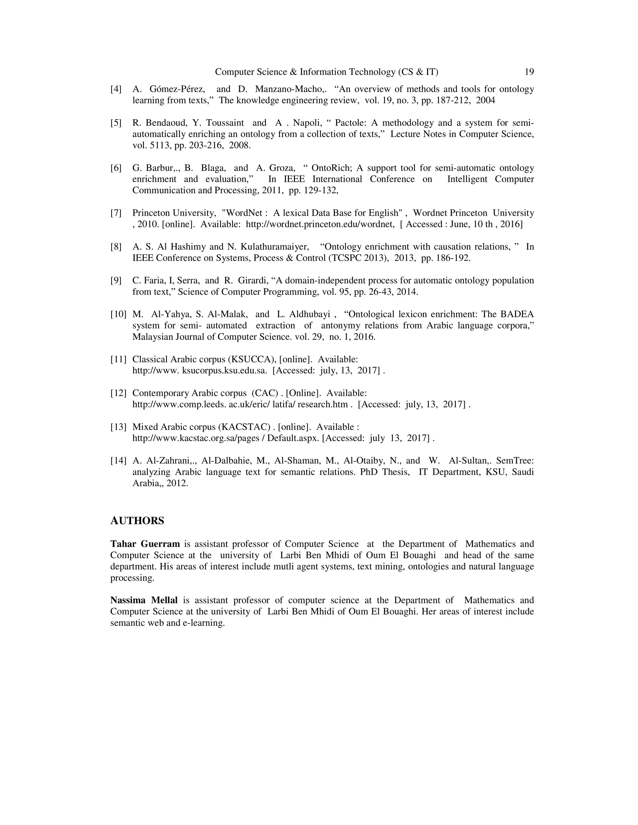 Computer Science & Information Technology (CS & IT) 19
[4] A. Gómez-Pérez, and D. Manzano-Macho,. “An overview of methods and tools for ontology
learning from texts,” The knowledge engineering review, vol. 19, no. 3, pp. 187-212, 2004
[5] R. Bendaoud, Y. Toussaint and A . Napoli, “ Pactole: A methodology and a system for semi-
automatically enriching an ontology from a collection of texts,” Lecture Notes in Computer Science,
vol. 5113, pp. 203-216, 2008.
[6] G. Barbur,., B. Blaga, and A. Groza, “ OntoRich; A support tool for semi-automatic ontology
enrichment and evaluation,” In IEEE International Conference on Intelligent Computer
Communication and Processing, 2011, pp. 129-132,
[7] Princeton University, "WordNet : A lexical Data Base for English" , Wordnet Princeton University
, 2010. [online]. Available: http://wordnet.princeton.edu/wordnet, [ Accessed : June, 10 th , 2016]
[8] A. S. Al Hashimy and N. Kulathuramaiyer, “Ontology enrichment with causation relations, ” In
IEEE Conference on Systems, Process & Control (TCSPC 2013), 2013, pp. 186-192.
[9] C. Faria, I, Serra, and R. Girardi, “A domain-independent process for automatic ontology population
from text,” Science of Computer Programming, vol. 95, pp. 26-43, 2014.
[10] M. Al-Yahya, S. Al-Malak, and L. Aldhubayi , “Ontological lexicon enrichment: The BADEA
system for semi- automated extraction of antonymy relations from Arabic language corpora,”
Malaysian Journal of Computer Science. vol. 29, no. 1, 2016.
[11] Classical Arabic corpus (KSUCCA), [online]. Available:
http://www. ksucorpus.ksu.edu.sa. [Accessed: july, 13, 2017] .
[12] Contemporary Arabic corpus (CAC) . [Online]. Available:
http://www.comp.leeds. ac.uk/eric/ latifa/ research.htm . [Accessed: july, 13, 2017] .
[13] Mixed Arabic corpus (KACSTAC) . [online]. Available :
http://www.kacstac.org.sa/pages / Default.aspx. [Accessed: july 13, 2017] .
[14] A. Al-Zahrani,., Al-Dalbahie, M., Al-Shaman, M., Al-Otaiby, N., and W. Al-Sultan,. SemTree:
analyzing Arabic language text for semantic relations. PhD Thesis, IT Department, KSU, Saudi
Arabia,, 2012.
AUTHORS
Tahar Guerram is assistant professor of Computer Science at the Department of Mathematics and
Computer Science at the university of Larbi Ben Mhidi of Oum El Bouaghi and head of the same
department. His areas of interest include mutli agent systems, text mining, ontologies and natural language
processing.
Nassima Mellal is assistant professor of computer science at the Department of Mathematics and
Computer Science at the university of Larbi Ben Mhidi of Oum El Bouaghi. Her areas of interest include
semantic web and e-learning.
 