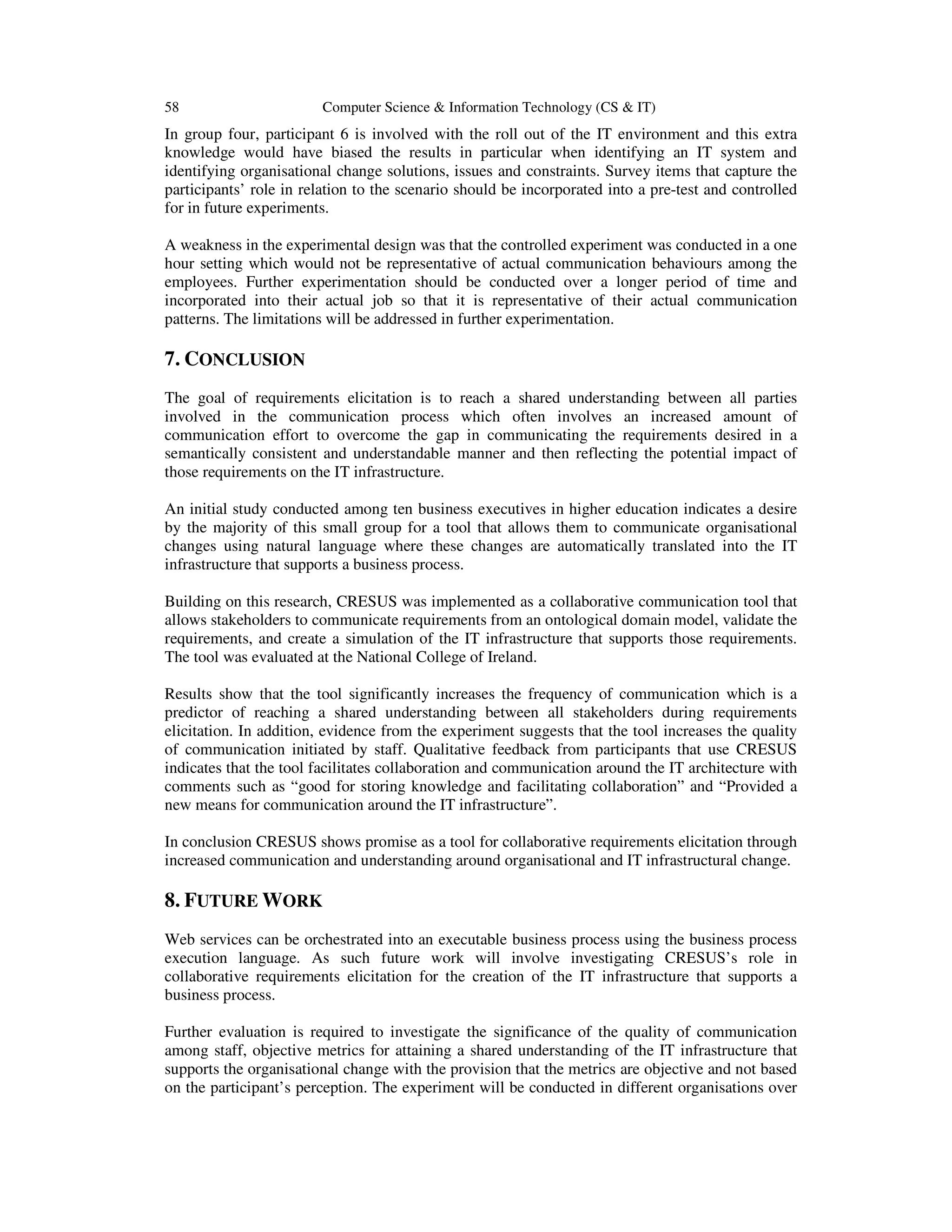 58 Computer Science & Information Technology (CS & IT)
In group four, participant 6 is involved with the roll out of the IT environment and this extra
knowledge would have biased the results in particular when identifying an IT system and
identifying organisational change solutions, issues and constraints. Survey items that capture the
participants’ role in relation to the scenario should be incorporated into a pre-test and controlled
for in future experiments.
A weakness in the experimental design was that the controlled experiment was conducted in a one
hour setting which would not be representative of actual communication behaviours among the
employees. Further experimentation should be conducted over a longer period of time and
incorporated into their actual job so that it is representative of their actual communication
patterns. The limitations will be addressed in further experimentation.
7. CONCLUSION
The goal of requirements elicitation is to reach a shared understanding between all parties
involved in the communication process which often involves an increased amount of
communication effort to overcome the gap in communicating the requirements desired in a
semantically consistent and understandable manner and then reflecting the potential impact of
those requirements on the IT infrastructure.
An initial study conducted among ten business executives in higher education indicates a desire
by the majority of this small group for a tool that allows them to communicate organisational
changes using natural language where these changes are automatically translated into the IT
infrastructure that supports a business process.
Building on this research, CRESUS was implemented as a collaborative communication tool that
allows stakeholders to communicate requirements from an ontological domain model, validate the
requirements, and create a simulation of the IT infrastructure that supports those requirements.
The tool was evaluated at the National College of Ireland.
Results show that the tool significantly increases the frequency of communication which is a
predictor of reaching a shared understanding between all stakeholders during requirements
elicitation. In addition, evidence from the experiment suggests that the tool increases the quality
of communication initiated by staff. Qualitative feedback from participants that use CRESUS
indicates that the tool facilitates collaboration and communication around the IT architecture with
comments such as “good for storing knowledge and facilitating collaboration” and “Provided a
new means for communication around the IT infrastructure”.
In conclusion CRESUS shows promise as a tool for collaborative requirements elicitation through
increased communication and understanding around organisational and IT infrastructural change.
8. FUTURE WORK
Web services can be orchestrated into an executable business process using the business process
execution language. As such future work will involve investigating CRESUS’s role in
collaborative requirements elicitation for the creation of the IT infrastructure that supports a
business process.
Further evaluation is required to investigate the significance of the quality of communication
among staff, objective metrics for attaining a shared understanding of the IT infrastructure that
supports the organisational change with the provision that the metrics are objective and not based
on the participant’s perception. The experiment will be conducted in different organisations over
 