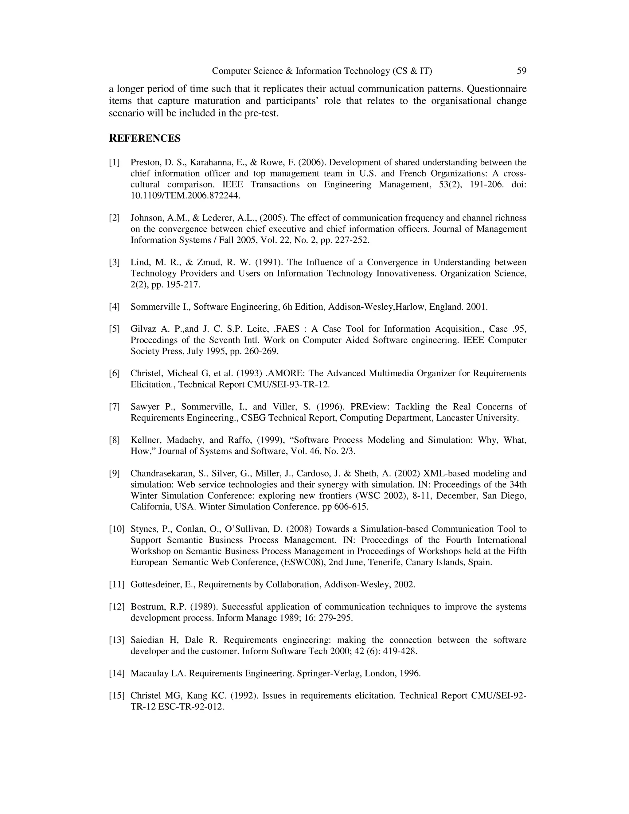 Computer Science & Information Technology (CS & IT) 59
a longer period of time such that it replicates their actual communication patterns. Questionnaire
items that capture maturation and participants’ role that relates to the organisational change
scenario will be included in the pre-test.
REFERENCES
[1] Preston, D. S., Karahanna, E., & Rowe, F. (2006). Development of shared understanding between the
chief information officer and top management team in U.S. and French Organizations: A cross-
cultural comparison. IEEE Transactions on Engineering Management, 53(2), 191-206. doi:
10.1109/TEM.2006.872244.
[2] Johnson, A.M., & Lederer, A.L., (2005). The effect of communication frequency and channel richness
on the convergence between chief executive and chief information officers. Journal of Management
Information Systems / Fall 2005, Vol. 22, No. 2, pp. 227-252.
[3] Lind, M. R., & Zmud, R. W. (1991). The Influence of a Convergence in Understanding between
Technology Providers and Users on Information Technology Innovativeness. Organization Science,
2(2), pp. 195-217.
[4] Sommerville I., Software Engineering, 6h Edition, Addison-Wesley,Harlow, England. 2001.
[5] Gilvaz A. P.,and J. C. S.P. Leite, .FAES : A Case Tool for Information Acquisition., Case .95,
Proceedings of the Seventh Intl. Work on Computer Aided Software engineering. IEEE Computer
Society Press, July 1995, pp. 260-269.
[6] Christel, Micheal G, et al. (1993) .AMORE: The Advanced Multimedia Organizer for Requirements
Elicitation., Technical Report CMU/SEI-93-TR-12.
[7] Sawyer P., Sommerville, I., and Viller, S. (1996). PREview: Tackling the Real Concerns of
Requirements Engineering., CSEG Technical Report, Computing Department, Lancaster University.
[8] Kellner, Madachy, and Raffo, (1999), “Software Process Modeling and Simulation: Why, What,
How,” Journal of Systems and Software, Vol. 46, No. 2/3.
[9] Chandrasekaran, S., Silver, G., Miller, J., Cardoso, J. & Sheth, A. (2002) XML-based modeling and
simulation: Web service technologies and their synergy with simulation. IN: Proceedings of the 34th
Winter Simulation Conference: exploring new frontiers (WSC 2002), 8-11, December, San Diego,
California, USA. Winter Simulation Conference. pp 606-615.
[10] Stynes, P., Conlan, O., O’Sullivan, D. (2008) Towards a Simulation-based Communication Tool to
Support Semantic Business Process Management. IN: Proceedings of the Fourth International
Workshop on Semantic Business Process Management in Proceedings of Workshops held at the Fifth
European Semantic Web Conference, (ESWC08), 2nd June, Tenerife, Canary Islands, Spain.
[11] Gottesdeiner, E., Requirements by Collaboration, Addison-Wesley, 2002.
[12] Bostrum, R.P. (1989). Successful application of communication techniques to improve the systems
development process. Inform Manage 1989; 16: 279-295.
[13] Saiedian H, Dale R. Requirements engineering: making the connection between the software
developer and the customer. Inform Software Tech 2000; 42 (6): 419-428.
[14] Macaulay LA. Requirements Engineering. Springer-Verlag, London, 1996.
[15] Christel MG, Kang KC. (1992). Issues in requirements elicitation. Technical Report CMU/SEI-92-
TR-12 ESC-TR-92-012.
 