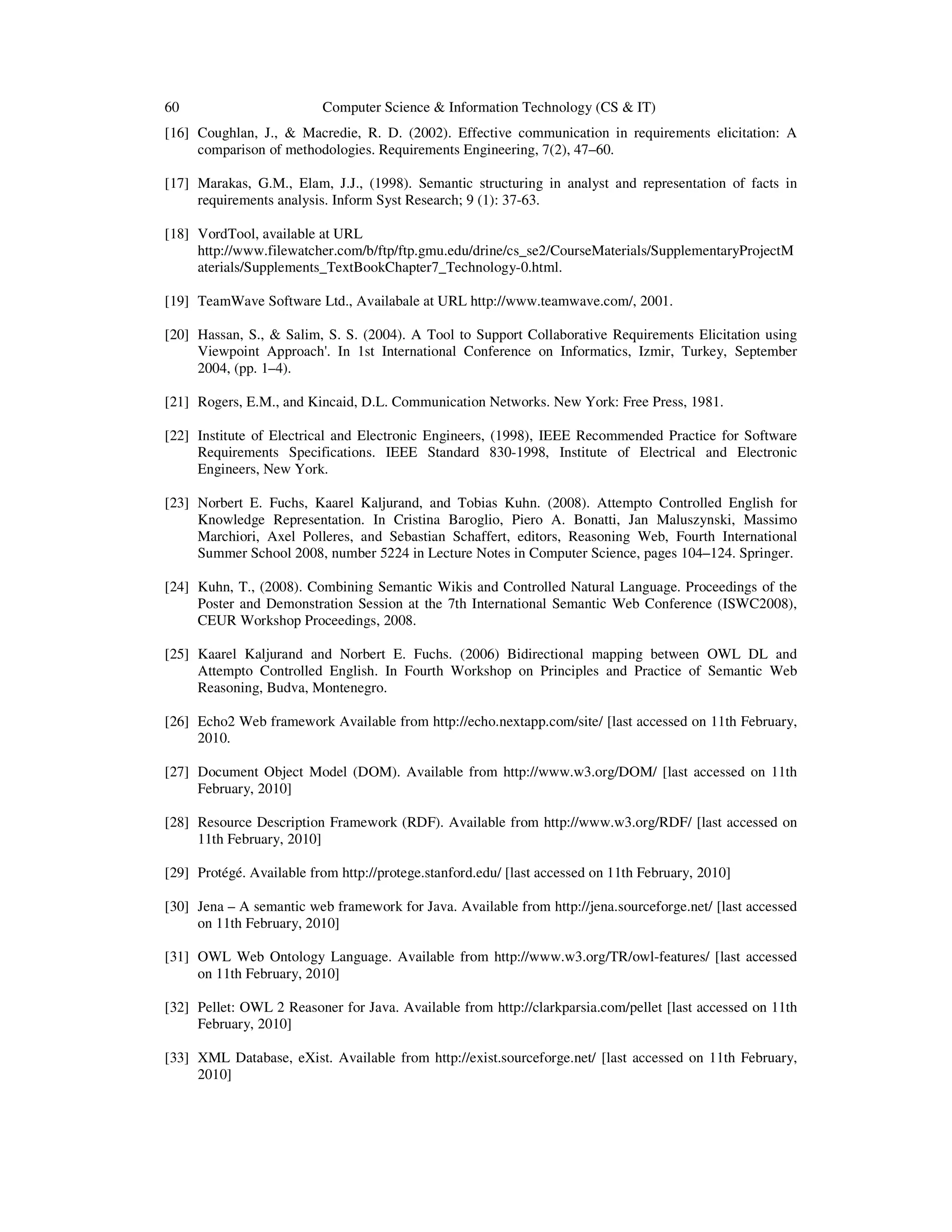 60 Computer Science & Information Technology (CS & IT)
[16] Coughlan, J., & Macredie, R. D. (2002). Effective communication in requirements elicitation: A
comparison of methodologies. Requirements Engineering, 7(2), 47–60.
[17] Marakas, G.M., Elam, J.J., (1998). Semantic structuring in analyst and representation of facts in
requirements analysis. Inform Syst Research; 9 (1): 37-63.
[18] VordTool, available at URL
http://www.filewatcher.com/b/ftp/ftp.gmu.edu/drine/cs_se2/CourseMaterials/SupplementaryProjectM
aterials/Supplements_TextBookChapter7_Technology-0.html.
[19] TeamWave Software Ltd., Availabale at URL http://www.teamwave.com/, 2001.
[20] Hassan, S., & Salim, S. S. (2004). A Tool to Support Collaborative Requirements Elicitation using
Viewpoint Approach'. In 1st International Conference on Informatics, Izmir, Turkey, September
2004, (pp. 1–4).
[21] Rogers, E.M., and Kincaid, D.L. Communication Networks. New York: Free Press, 1981.
[22] Institute of Electrical and Electronic Engineers, (1998), IEEE Recommended Practice for Software
Requirements Specifications. IEEE Standard 830-1998, Institute of Electrical and Electronic
Engineers, New York.
[23] Norbert E. Fuchs, Kaarel Kaljurand, and Tobias Kuhn. (2008). Attempto Controlled English for
Knowledge Representation. In Cristina Baroglio, Piero A. Bonatti, Jan Maluszynski, Massimo
Marchiori, Axel Polleres, and Sebastian Schaffert, editors, Reasoning Web, Fourth International
Summer School 2008, number 5224 in Lecture Notes in Computer Science, pages 104–124. Springer.
[24] Kuhn, T., (2008). Combining Semantic Wikis and Controlled Natural Language. Proceedings of the
Poster and Demonstration Session at the 7th International Semantic Web Conference (ISWC2008),
CEUR Workshop Proceedings, 2008.
[25] Kaarel Kaljurand and Norbert E. Fuchs. (2006) Bidirectional mapping between OWL DL and
Attempto Controlled English. In Fourth Workshop on Principles and Practice of Semantic Web
Reasoning, Budva, Montenegro.
[26] Echo2 Web framework Available from http://echo.nextapp.com/site/ [last accessed on 11th February,
2010.
[27] Document Object Model (DOM). Available from http://www.w3.org/DOM/ [last accessed on 11th
February, 2010]
[28] Resource Description Framework (RDF). Available from http://www.w3.org/RDF/ [last accessed on
11th February, 2010]
[29] Protégé. Available from http://protege.stanford.edu/ [last accessed on 11th February, 2010]
[30] Jena – A semantic web framework for Java. Available from http://jena.sourceforge.net/ [last accessed
on 11th February, 2010]
[31] OWL Web Ontology Language. Available from http://www.w3.org/TR/owl-features/ [last accessed
on 11th February, 2010]
[32] Pellet: OWL 2 Reasoner for Java. Available from http://clarkparsia.com/pellet [last accessed on 11th
February, 2010]
[33] XML Database, eXist. Available from http://exist.sourceforge.net/ [last accessed on 11th February,
2010]
 