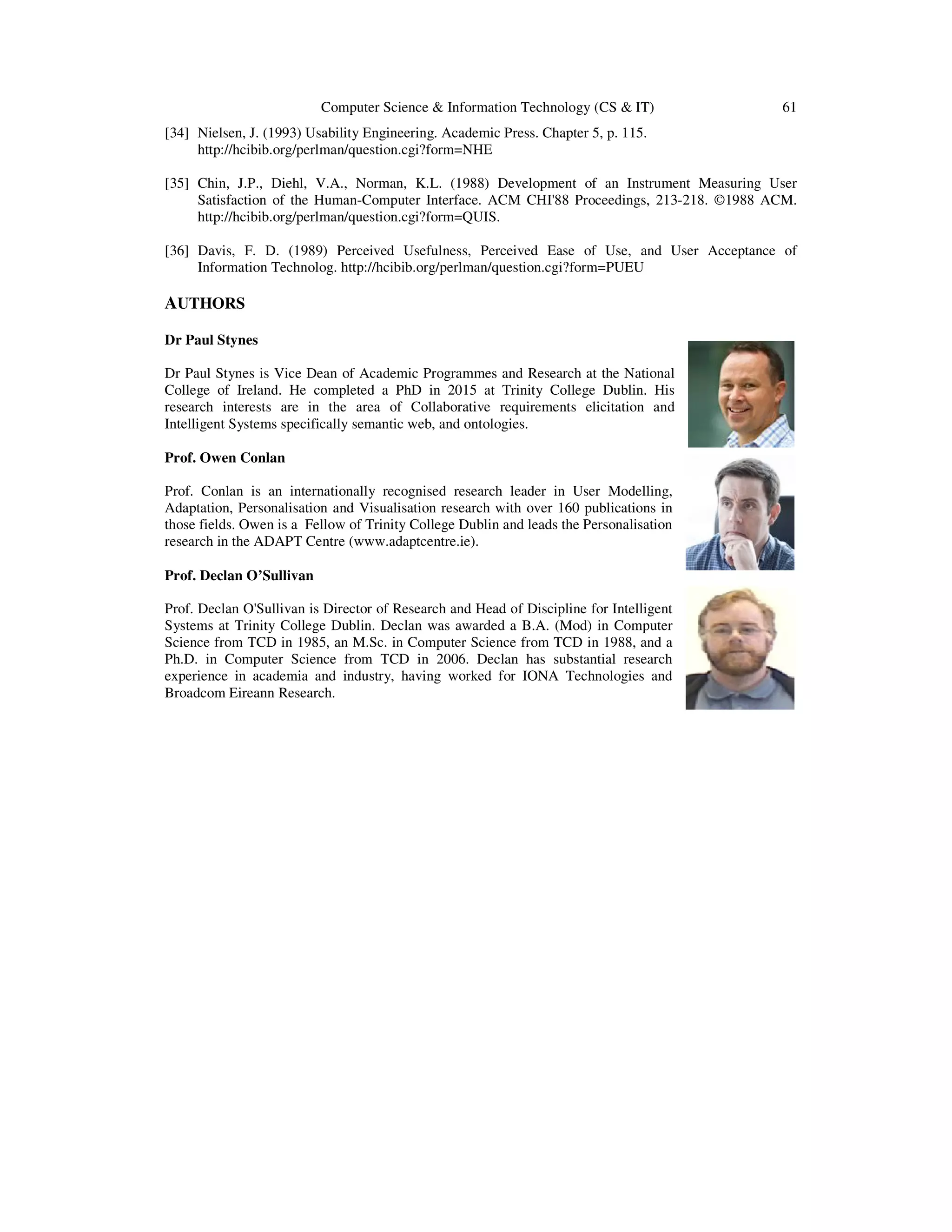 Computer Science & Information Technology (CS & IT) 61
[34] Nielsen, J. (1993) Usability Engineering. Academic Press. Chapter 5, p. 115.
http://hcibib.org/perlman/question.cgi?form=NHE
[35] Chin, J.P., Diehl, V.A., Norman, K.L. (1988) Development of an Instrument Measuring User
Satisfaction of the Human-Computer Interface. ACM CHI'88 Proceedings, 213-218. ©1988 ACM.
http://hcibib.org/perlman/question.cgi?form=QUIS.
[36] Davis, F. D. (1989) Perceived Usefulness, Perceived Ease of Use, and User Acceptance of
Information Technolog. http://hcibib.org/perlman/question.cgi?form=PUEU
AUTHORS
Dr Paul Stynes
Dr Paul Stynes is Vice Dean of Academic Programmes and Research at the National
College of Ireland. He completed a PhD in 2015 at Trinity College Dublin. His
research interests are in the area of Collaborative requirements elicitation and
Intelligent Systems specifically semantic web, and ontologies.
Prof. Owen Conlan
Prof. Conlan is an internationally recognised research leader in User Modelling,
Adaptation, Personalisation and Visualisation research with over 160 publications in
those fields. Owen is a Fellow of Trinity College Dublin and leads the Personalisation
research in the ADAPT Centre (www.adaptcentre.ie).
Prof. Declan O’Sullivan
Prof. Declan O'Sullivan is Director of Research and Head of Discipline for Intelligent
Systems at Trinity College Dublin. Declan was awarded a B.A. (Mod) in Computer
Science from TCD in 1985, an M.Sc. in Computer Science from TCD in 1988, and a
Ph.D. in Computer Science from TCD in 2006. Declan has substantial research
experience in academia and industry, having worked for IONA Technologies and
Broadcom Eireann Research.
 