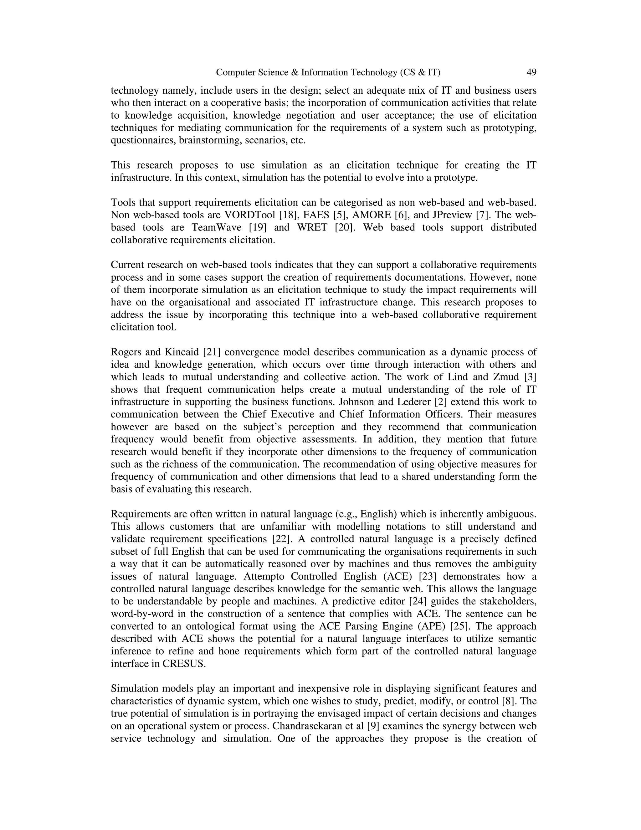 Computer Science & Information Technology (CS & IT) 49
technology namely, include users in the design; select an adequate mix of IT and business users
who then interact on a cooperative basis; the incorporation of communication activities that relate
to knowledge acquisition, knowledge negotiation and user acceptance; the use of elicitation
techniques for mediating communication for the requirements of a system such as prototyping,
questionnaires, brainstorming, scenarios, etc.
This research proposes to use simulation as an elicitation technique for creating the IT
infrastructure. In this context, simulation has the potential to evolve into a prototype.
Tools that support requirements elicitation can be categorised as non web-based and web-based.
Non web-based tools are VORDTool [18], FAES [5], AMORE [6], and JPreview [7]. The web-
based tools are TeamWave [19] and WRET [20]. Web based tools support distributed
collaborative requirements elicitation.
Current research on web-based tools indicates that they can support a collaborative requirements
process and in some cases support the creation of requirements documentations. However, none
of them incorporate simulation as an elicitation technique to study the impact requirements will
have on the organisational and associated IT infrastructure change. This research proposes to
address the issue by incorporating this technique into a web-based collaborative requirement
elicitation tool.
Rogers and Kincaid [21] convergence model describes communication as a dynamic process of
idea and knowledge generation, which occurs over time through interaction with others and
which leads to mutual understanding and collective action. The work of Lind and Zmud [3]
shows that frequent communication helps create a mutual understanding of the role of IT
infrastructure in supporting the business functions. Johnson and Lederer [2] extend this work to
communication between the Chief Executive and Chief Information Officers. Their measures
however are based on the subject’s perception and they recommend that communication
frequency would benefit from objective assessments. In addition, they mention that future
research would benefit if they incorporate other dimensions to the frequency of communication
such as the richness of the communication. The recommendation of using objective measures for
frequency of communication and other dimensions that lead to a shared understanding form the
basis of evaluating this research.
Requirements are often written in natural language (e.g., English) which is inherently ambiguous.
This allows customers that are unfamiliar with modelling notations to still understand and
validate requirement specifications [22]. A controlled natural language is a precisely defined
subset of full English that can be used for communicating the organisations requirements in such
a way that it can be automatically reasoned over by machines and thus removes the ambiguity
issues of natural language. Attempto Controlled English (ACE) [23] demonstrates how a
controlled natural language describes knowledge for the semantic web. This allows the language
to be understandable by people and machines. A predictive editor [24] guides the stakeholders,
word-by-word in the construction of a sentence that complies with ACE. The sentence can be
converted to an ontological format using the ACE Parsing Engine (APE) [25]. The approach
described with ACE shows the potential for a natural language interfaces to utilize semantic
inference to refine and hone requirements which form part of the controlled natural language
interface in CRESUS.
Simulation models play an important and inexpensive role in displaying significant features and
characteristics of dynamic system, which one wishes to study, predict, modify, or control [8]. The
true potential of simulation is in portraying the envisaged impact of certain decisions and changes
on an operational system or process. Chandrasekaran et al [9] examines the synergy between web
service technology and simulation. One of the approaches they propose is the creation of
 