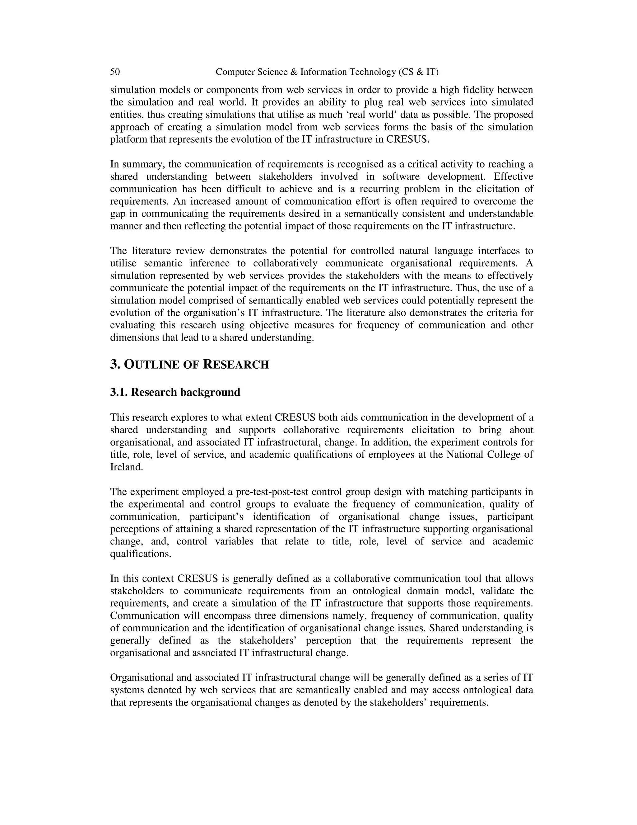 50 Computer Science & Information Technology (CS & IT)
simulation models or components from web services in order to provide a high fidelity between
the simulation and real world. It provides an ability to plug real web services into simulated
entities, thus creating simulations that utilise as much ‘real world’ data as possible. The proposed
approach of creating a simulation model from web services forms the basis of the simulation
platform that represents the evolution of the IT infrastructure in CRESUS.
In summary, the communication of requirements is recognised as a critical activity to reaching a
shared understanding between stakeholders involved in software development. Effective
communication has been difficult to achieve and is a recurring problem in the elicitation of
requirements. An increased amount of communication effort is often required to overcome the
gap in communicating the requirements desired in a semantically consistent and understandable
manner and then reflecting the potential impact of those requirements on the IT infrastructure.
The literature review demonstrates the potential for controlled natural language interfaces to
utilise semantic inference to collaboratively communicate organisational requirements. A
simulation represented by web services provides the stakeholders with the means to effectively
communicate the potential impact of the requirements on the IT infrastructure. Thus, the use of a
simulation model comprised of semantically enabled web services could potentially represent the
evolution of the organisation’s IT infrastructure. The literature also demonstrates the criteria for
evaluating this research using objective measures for frequency of communication and other
dimensions that lead to a shared understanding.
3. OUTLINE OF RESEARCH
3.1. Research background
This research explores to what extent CRESUS both aids communication in the development of a
shared understanding and supports collaborative requirements elicitation to bring about
organisational, and associated IT infrastructural, change. In addition, the experiment controls for
title, role, level of service, and academic qualifications of employees at the National College of
Ireland.
The experiment employed a pre-test-post-test control group design with matching participants in
the experimental and control groups to evaluate the frequency of communication, quality of
communication, participant’s identification of organisational change issues, participant
perceptions of attaining a shared representation of the IT infrastructure supporting organisational
change, and, control variables that relate to title, role, level of service and academic
qualifications.
In this context CRESUS is generally defined as a collaborative communication tool that allows
stakeholders to communicate requirements from an ontological domain model, validate the
requirements, and create a simulation of the IT infrastructure that supports those requirements.
Communication will encompass three dimensions namely, frequency of communication, quality
of communication and the identification of organisational change issues. Shared understanding is
generally defined as the stakeholders’ perception that the requirements represent the
organisational and associated IT infrastructural change.
Organisational and associated IT infrastructural change will be generally defined as a series of IT
systems denoted by web services that are semantically enabled and may access ontological data
that represents the organisational changes as denoted by the stakeholders’ requirements.
 