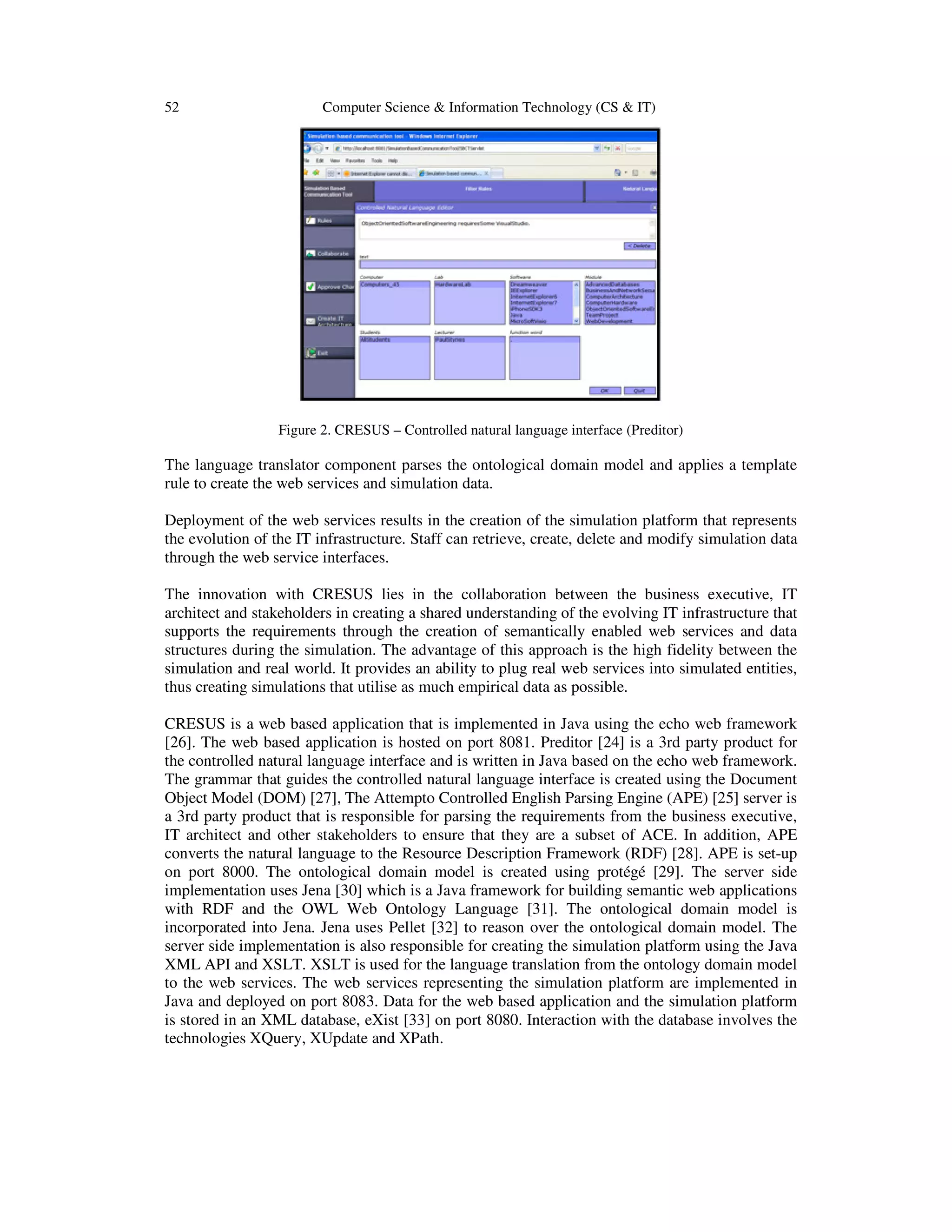52 Computer Science & Information Technology (CS & IT)
Figure 2. CRESUS – Controlled natural language interface (Preditor)
The language translator component parses the ontological domain model and applies a template
rule to create the web services and simulation data.
Deployment of the web services results in the creation of the simulation platform that represents
the evolution of the IT infrastructure. Staff can retrieve, create, delete and modify simulation data
through the web service interfaces.
The innovation with CRESUS lies in the collaboration between the business executive, IT
architect and stakeholders in creating a shared understanding of the evolving IT infrastructure that
supports the requirements through the creation of semantically enabled web services and data
structures during the simulation. The advantage of this approach is the high fidelity between the
simulation and real world. It provides an ability to plug real web services into simulated entities,
thus creating simulations that utilise as much empirical data as possible.
CRESUS is a web based application that is implemented in Java using the echo web framework
[26]. The web based application is hosted on port 8081. Preditor [24] is a 3rd party product for
the controlled natural language interface and is written in Java based on the echo web framework.
The grammar that guides the controlled natural language interface is created using the Document
Object Model (DOM) [27], The Attempto Controlled English Parsing Engine (APE) [25] server is
a 3rd party product that is responsible for parsing the requirements from the business executive,
IT architect and other stakeholders to ensure that they are a subset of ACE. In addition, APE
converts the natural language to the Resource Description Framework (RDF) [28]. APE is set-up
on port 8000. The ontological domain model is created using protégé [29]. The server side
implementation uses Jena [30] which is a Java framework for building semantic web applications
with RDF and the OWL Web Ontology Language [31]. The ontological domain model is
incorporated into Jena. Jena uses Pellet [32] to reason over the ontological domain model. The
server side implementation is also responsible for creating the simulation platform using the Java
XML API and XSLT. XSLT is used for the language translation from the ontology domain model
to the web services. The web services representing the simulation platform are implemented in
Java and deployed on port 8083. Data for the web based application and the simulation platform
is stored in an XML database, eXist [33] on port 8080. Interaction with the database involves the
technologies XQuery, XUpdate and XPath.
 