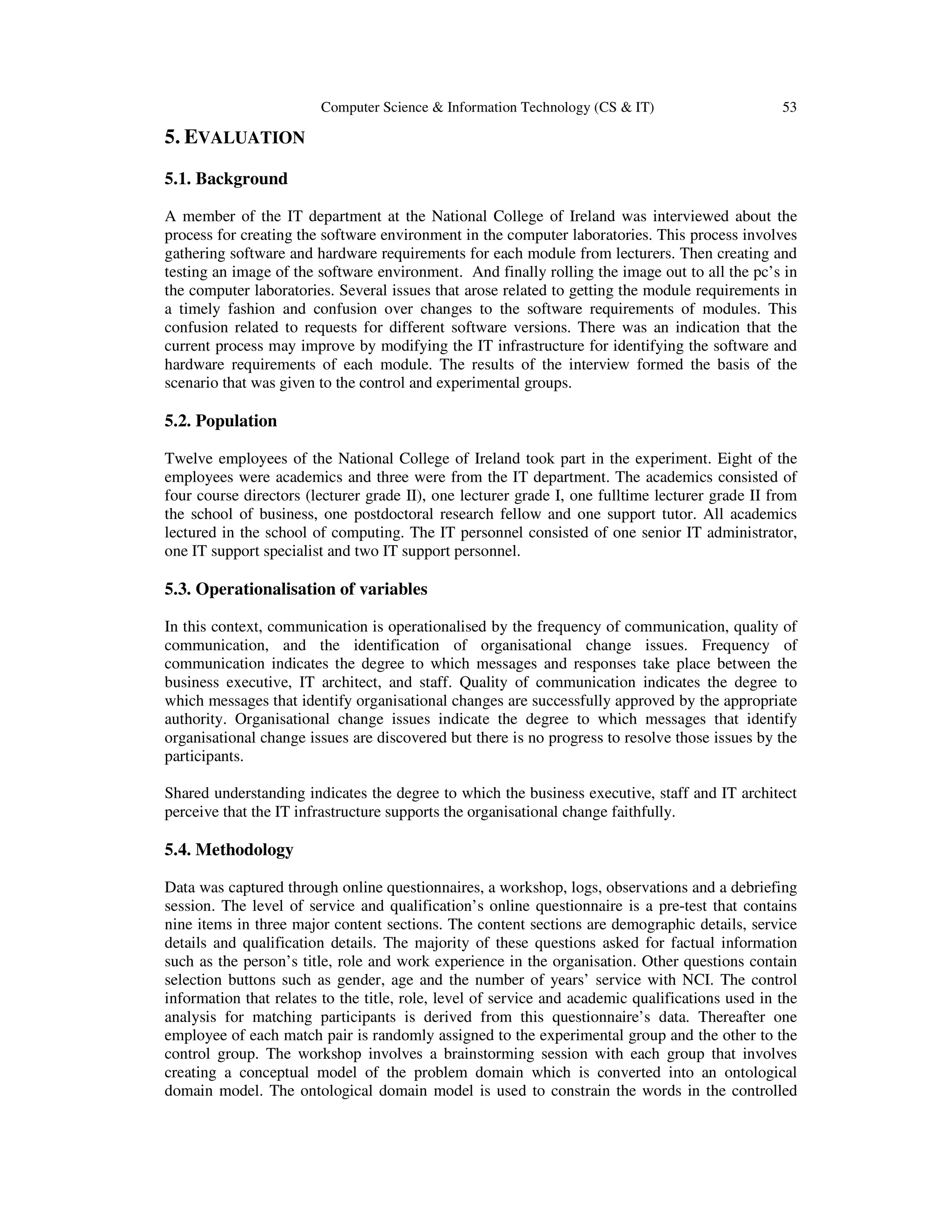 Computer Science & Information Technology (CS & IT) 53
5. EVALUATION
5.1. Background
A member of the IT department at the National College of Ireland was interviewed about the
process for creating the software environment in the computer laboratories. This process involves
gathering software and hardware requirements for each module from lecturers. Then creating and
testing an image of the software environment. And finally rolling the image out to all the pc’s in
the computer laboratories. Several issues that arose related to getting the module requirements in
a timely fashion and confusion over changes to the software requirements of modules. This
confusion related to requests for different software versions. There was an indication that the
current process may improve by modifying the IT infrastructure for identifying the software and
hardware requirements of each module. The results of the interview formed the basis of the
scenario that was given to the control and experimental groups.
5.2. Population
Twelve employees of the National College of Ireland took part in the experiment. Eight of the
employees were academics and three were from the IT department. The academics consisted of
four course directors (lecturer grade II), one lecturer grade I, one fulltime lecturer grade II from
the school of business, one postdoctoral research fellow and one support tutor. All academics
lectured in the school of computing. The IT personnel consisted of one senior IT administrator,
one IT support specialist and two IT support personnel.
5.3. Operationalisation of variables
In this context, communication is operationalised by the frequency of communication, quality of
communication, and the identification of organisational change issues. Frequency of
communication indicates the degree to which messages and responses take place between the
business executive, IT architect, and staff. Quality of communication indicates the degree to
which messages that identify organisational changes are successfully approved by the appropriate
authority. Organisational change issues indicate the degree to which messages that identify
organisational change issues are discovered but there is no progress to resolve those issues by the
participants.
Shared understanding indicates the degree to which the business executive, staff and IT architect
perceive that the IT infrastructure supports the organisational change faithfully.
5.4. Methodology
Data was captured through online questionnaires, a workshop, logs, observations and a debriefing
session. The level of service and qualification’s online questionnaire is a pre-test that contains
nine items in three major content sections. The content sections are demographic details, service
details and qualification details. The majority of these questions asked for factual information
such as the person’s title, role and work experience in the organisation. Other questions contain
selection buttons such as gender, age and the number of years’ service with NCI. The control
information that relates to the title, role, level of service and academic qualifications used in the
analysis for matching participants is derived from this questionnaire’s data. Thereafter one
employee of each match pair is randomly assigned to the experimental group and the other to the
control group. The workshop involves a brainstorming session with each group that involves
creating a conceptual model of the problem domain which is converted into an ontological
domain model. The ontological domain model is used to constrain the words in the controlled
 