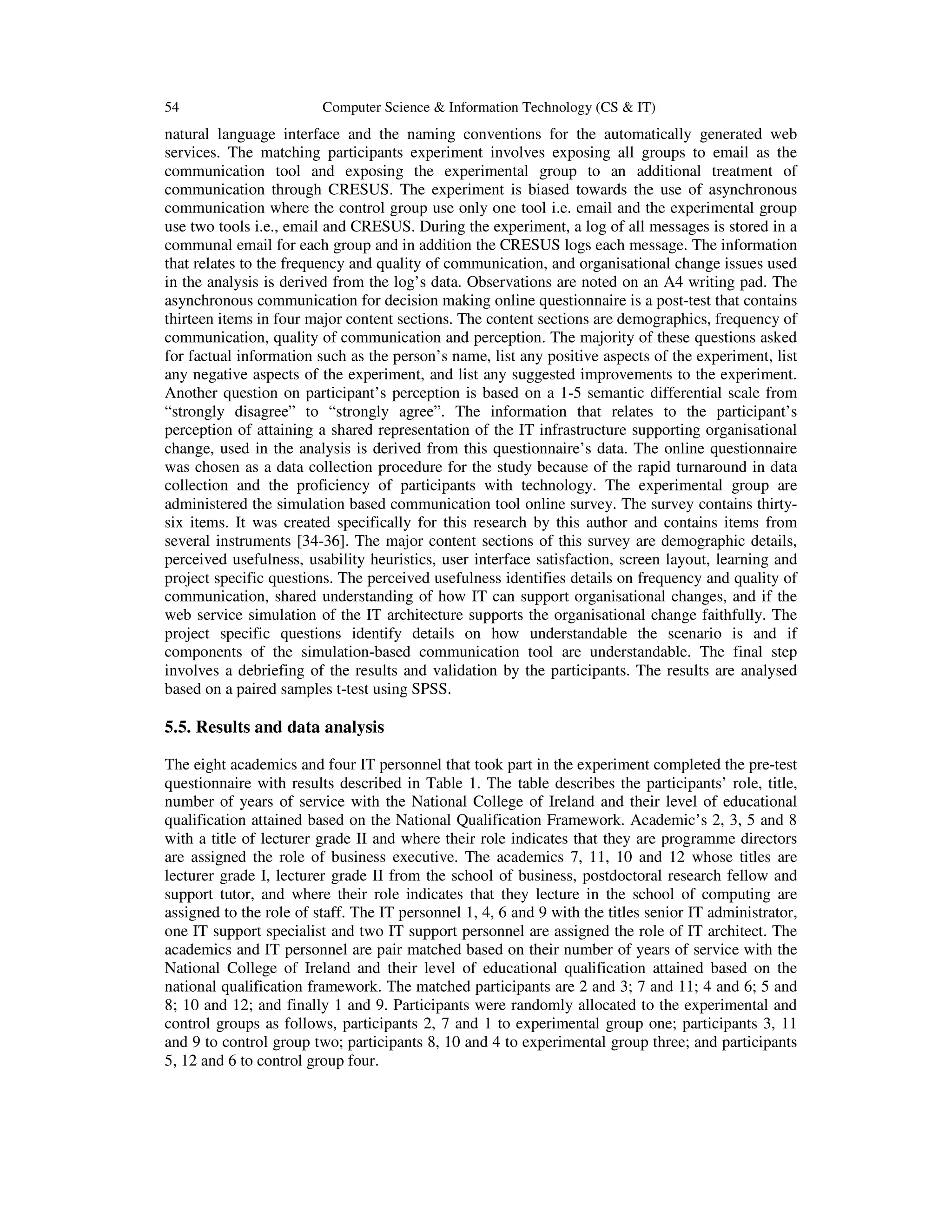 54 Computer Science & Information Technology (CS & IT)
natural language interface and the naming conventions for the automatically generated web
services. The matching participants experiment involves exposing all groups to email as the
communication tool and exposing the experimental group to an additional treatment of
communication through CRESUS. The experiment is biased towards the use of asynchronous
communication where the control group use only one tool i.e. email and the experimental group
use two tools i.e., email and CRESUS. During the experiment, a log of all messages is stored in a
communal email for each group and in addition the CRESUS logs each message. The information
that relates to the frequency and quality of communication, and organisational change issues used
in the analysis is derived from the log’s data. Observations are noted on an A4 writing pad. The
asynchronous communication for decision making online questionnaire is a post-test that contains
thirteen items in four major content sections. The content sections are demographics, frequency of
communication, quality of communication and perception. The majority of these questions asked
for factual information such as the person’s name, list any positive aspects of the experiment, list
any negative aspects of the experiment, and list any suggested improvements to the experiment.
Another question on participant’s perception is based on a 1-5 semantic differential scale from
“strongly disagree” to “strongly agree”. The information that relates to the participant’s
perception of attaining a shared representation of the IT infrastructure supporting organisational
change, used in the analysis is derived from this questionnaire’s data. The online questionnaire
was chosen as a data collection procedure for the study because of the rapid turnaround in data
collection and the proficiency of participants with technology. The experimental group are
administered the simulation based communication tool online survey. The survey contains thirty-
six items. It was created specifically for this research by this author and contains items from
several instruments [34-36]. The major content sections of this survey are demographic details,
perceived usefulness, usability heuristics, user interface satisfaction, screen layout, learning and
project specific questions. The perceived usefulness identifies details on frequency and quality of
communication, shared understanding of how IT can support organisational changes, and if the
web service simulation of the IT architecture supports the organisational change faithfully. The
project specific questions identify details on how understandable the scenario is and if
components of the simulation-based communication tool are understandable. The final step
involves a debriefing of the results and validation by the participants. The results are analysed
based on a paired samples t-test using SPSS.
5.5. Results and data analysis
The eight academics and four IT personnel that took part in the experiment completed the pre-test
questionnaire with results described in Table 1. The table describes the participants’ role, title,
number of years of service with the National College of Ireland and their level of educational
qualification attained based on the National Qualification Framework. Academic’s 2, 3, 5 and 8
with a title of lecturer grade II and where their role indicates that they are programme directors
are assigned the role of business executive. The academics 7, 11, 10 and 12 whose titles are
lecturer grade I, lecturer grade II from the school of business, postdoctoral research fellow and
support tutor, and where their role indicates that they lecture in the school of computing are
assigned to the role of staff. The IT personnel 1, 4, 6 and 9 with the titles senior IT administrator,
one IT support specialist and two IT support personnel are assigned the role of IT architect. The
academics and IT personnel are pair matched based on their number of years of service with the
National College of Ireland and their level of educational qualification attained based on the
national qualification framework. The matched participants are 2 and 3; 7 and 11; 4 and 6; 5 and
8; 10 and 12; and finally 1 and 9. Participants were randomly allocated to the experimental and
control groups as follows, participants 2, 7 and 1 to experimental group one; participants 3, 11
and 9 to control group two; participants 8, 10 and 4 to experimental group three; and participants
5, 12 and 6 to control group four.
 