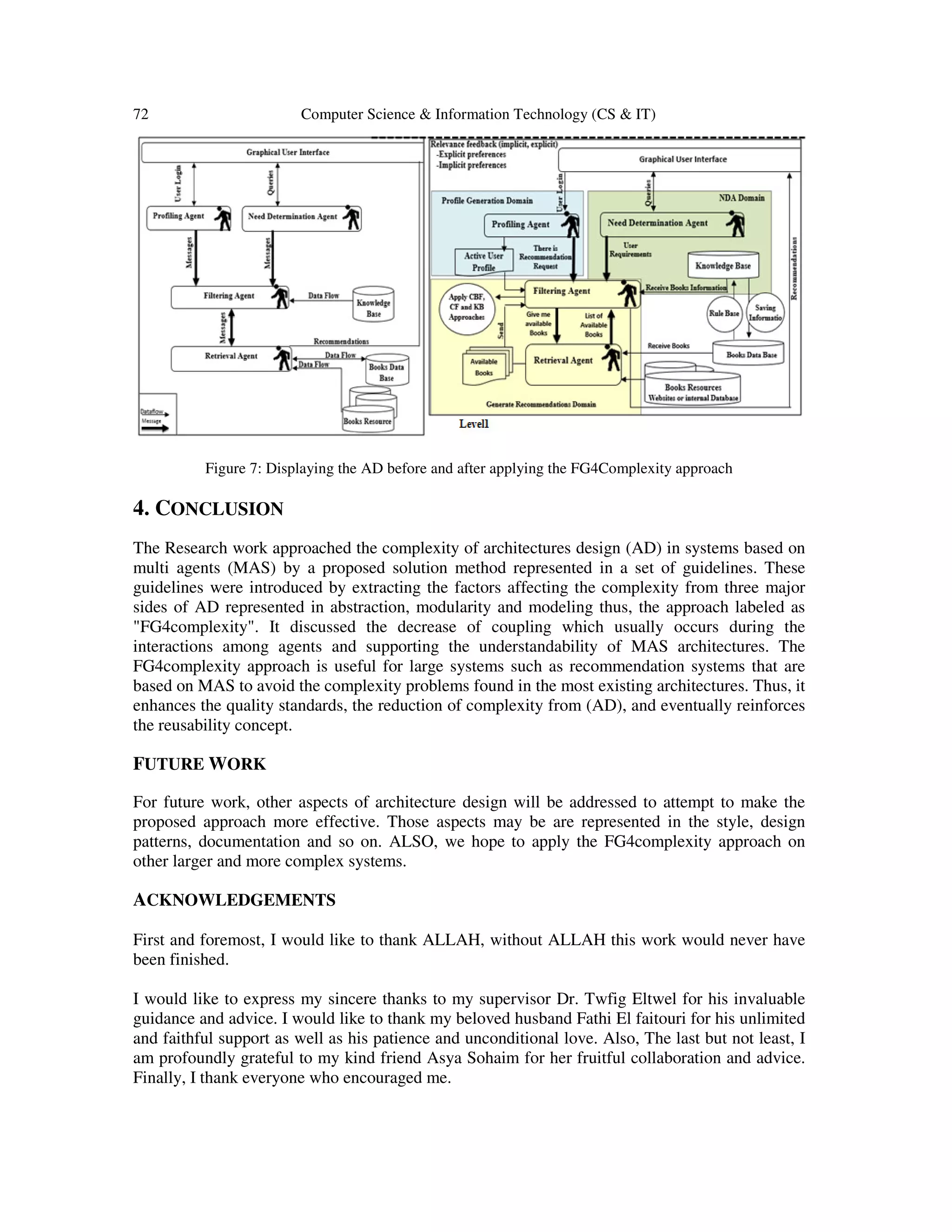 72 Computer Science & Information Technology (CS & IT)
Figure 7: Displaying the AD before and after applying the FG4Complexity approach
4. CONCLUSION
The Research work approached the complexity of architectures design (AD) in systems based on
multi agents (MAS) by a proposed solution method represented in a set of guidelines. These
guidelines were introduced by extracting the factors affecting the complexity from three major
sides of AD represented in abstraction, modularity and modeling thus, the approach labeled as
"FG4complexity". It discussed the decrease of coupling which usually occurs during the
interactions among agents and supporting the understandability of MAS architectures. The
FG4complexity approach is useful for large systems such as recommendation systems that are
based on MAS to avoid the complexity problems found in the most existing architectures. Thus, it
enhances the quality standards, the reduction of complexity from (AD), and eventually reinforces
the reusability concept.
FUTURE WORK
For future work, other aspects of architecture design will be addressed to attempt to make the
proposed approach more effective. Those aspects may be are represented in the style, design
patterns, documentation and so on. ALSO, we hope to apply the FG4complexity approach on
other larger and more complex systems.
ACKNOWLEDGEMENTS
First and foremost, I would like to thank ALLAH, without ALLAH this work would never have
been finished.
I would like to express my sincere thanks to my supervisor Dr. Twfig Eltwel for his invaluable
guidance and advice. I would like to thank my beloved husband Fathi El faitouri for his unlimited
and faithful support as well as his patience and unconditional love. Also, The last but not least, I
am profoundly grateful to my kind friend Asya Sohaim for her fruitful collaboration and advice.
Finally, I thank everyone who encouraged me.
 