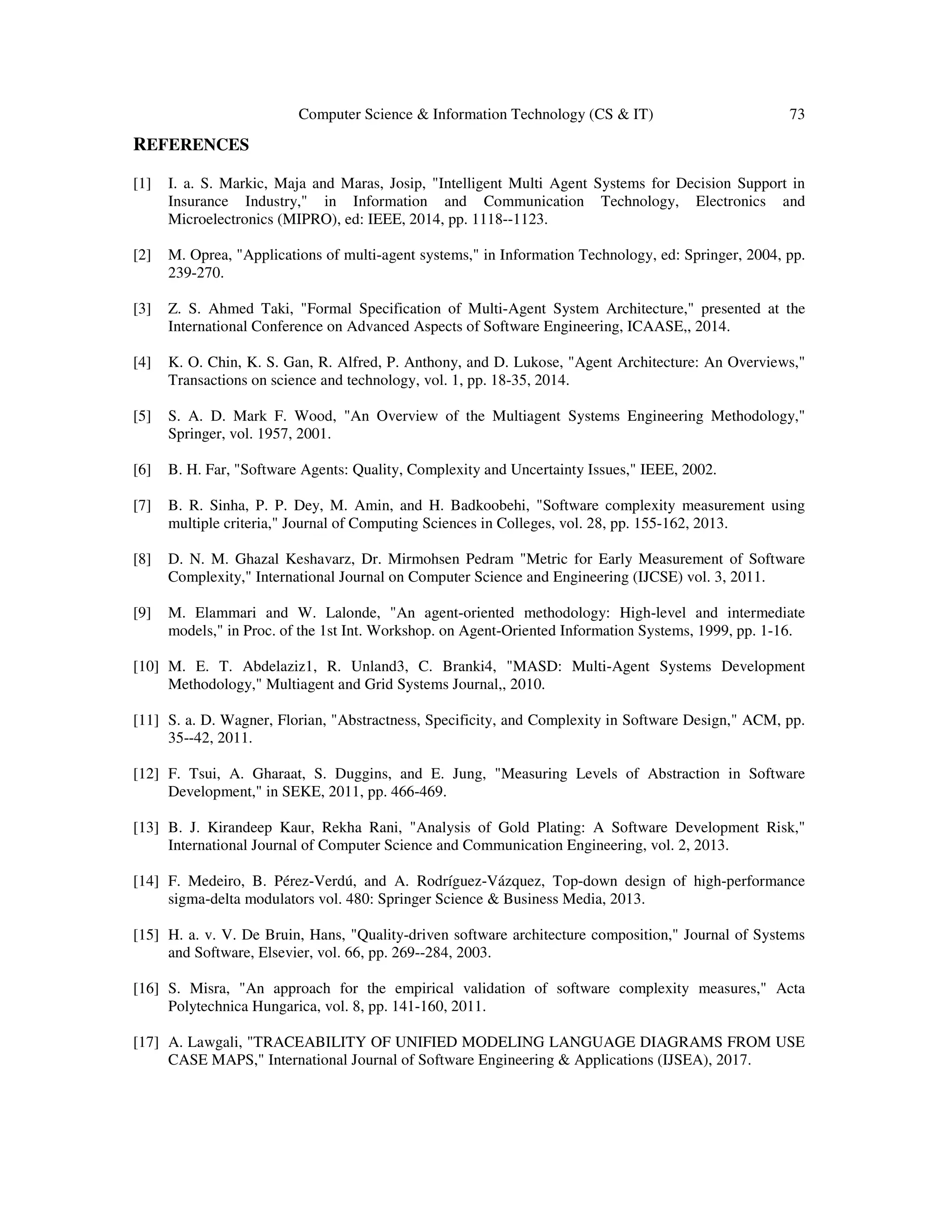 Computer Science & Information Technology (CS & IT) 73
REFERENCES
[1] I. a. S. Markic, Maja and Maras, Josip, "Intelligent Multi Agent Systems for Decision Support in
Insurance Industry," in Information and Communication Technology, Electronics and
Microelectronics (MIPRO), ed: IEEE, 2014, pp. 1118--1123.
[2] M. Oprea, "Applications of multi-agent systems," in Information Technology, ed: Springer, 2004, pp.
239-270.
[3] Z. S. Ahmed Taki, "Formal Specification of Multi-Agent System Architecture," presented at the
International Conference on Advanced Aspects of Software Engineering, ICAASE,, 2014.
[4] K. O. Chin, K. S. Gan, R. Alfred, P. Anthony, and D. Lukose, "Agent Architecture: An Overviews,"
Transactions on science and technology, vol. 1, pp. 18-35, 2014.
[5] S. A. D. Mark F. Wood, "An Overview of the Multiagent Systems Engineering Methodology,"
Springer, vol. 1957, 2001.
[6] B. H. Far, "Software Agents: Quality, Complexity and Uncertainty Issues," IEEE, 2002.
[7] B. R. Sinha, P. P. Dey, M. Amin, and H. Badkoobehi, "Software complexity measurement using
multiple criteria," Journal of Computing Sciences in Colleges, vol. 28, pp. 155-162, 2013.
[8] D. N. M. Ghazal Keshavarz, Dr. Mirmohsen Pedram "Metric for Early Measurement of Software
Complexity," International Journal on Computer Science and Engineering (IJCSE) vol. 3, 2011.
[9] M. Elammari and W. Lalonde, "An agent-oriented methodology: High-level and intermediate
models," in Proc. of the 1st Int. Workshop. on Agent-Oriented Information Systems, 1999, pp. 1-16.
[10] M. E. T. Abdelaziz1, R. Unland3, C. Branki4, "MASD: Multi-Agent Systems Development
Methodology," Multiagent and Grid Systems Journal,, 2010.
[11] S. a. D. Wagner, Florian, "Abstractness, Specificity, and Complexity in Software Design," ACM, pp.
35--42, 2011.
[12] F. Tsui, A. Gharaat, S. Duggins, and E. Jung, "Measuring Levels of Abstraction in Software
Development," in SEKE, 2011, pp. 466-469.
[13] B. J. Kirandeep Kaur, Rekha Rani, "Analysis of Gold Plating: A Software Development Risk,"
International Journal of Computer Science and Communication Engineering, vol. 2, 2013.
[14] F. Medeiro, B. Pérez-Verdú, and A. Rodríguez-Vázquez, Top-down design of high-performance
sigma-delta modulators vol. 480: Springer Science & Business Media, 2013.
[15] H. a. v. V. De Bruin, Hans, "Quality-driven software architecture composition," Journal of Systems
and Software, Elsevier, vol. 66, pp. 269--284, 2003.
[16] S. Misra, "An approach for the empirical validation of software complexity measures," Acta
Polytechnica Hungarica, vol. 8, pp. 141-160, 2011.
[17] A. Lawgali, "TRACEABILITY OF UNIFIED MODELING LANGUAGE DIAGRAMS FROM USE
CASE MAPS," International Journal of Software Engineering & Applications (IJSEA), 2017.
 