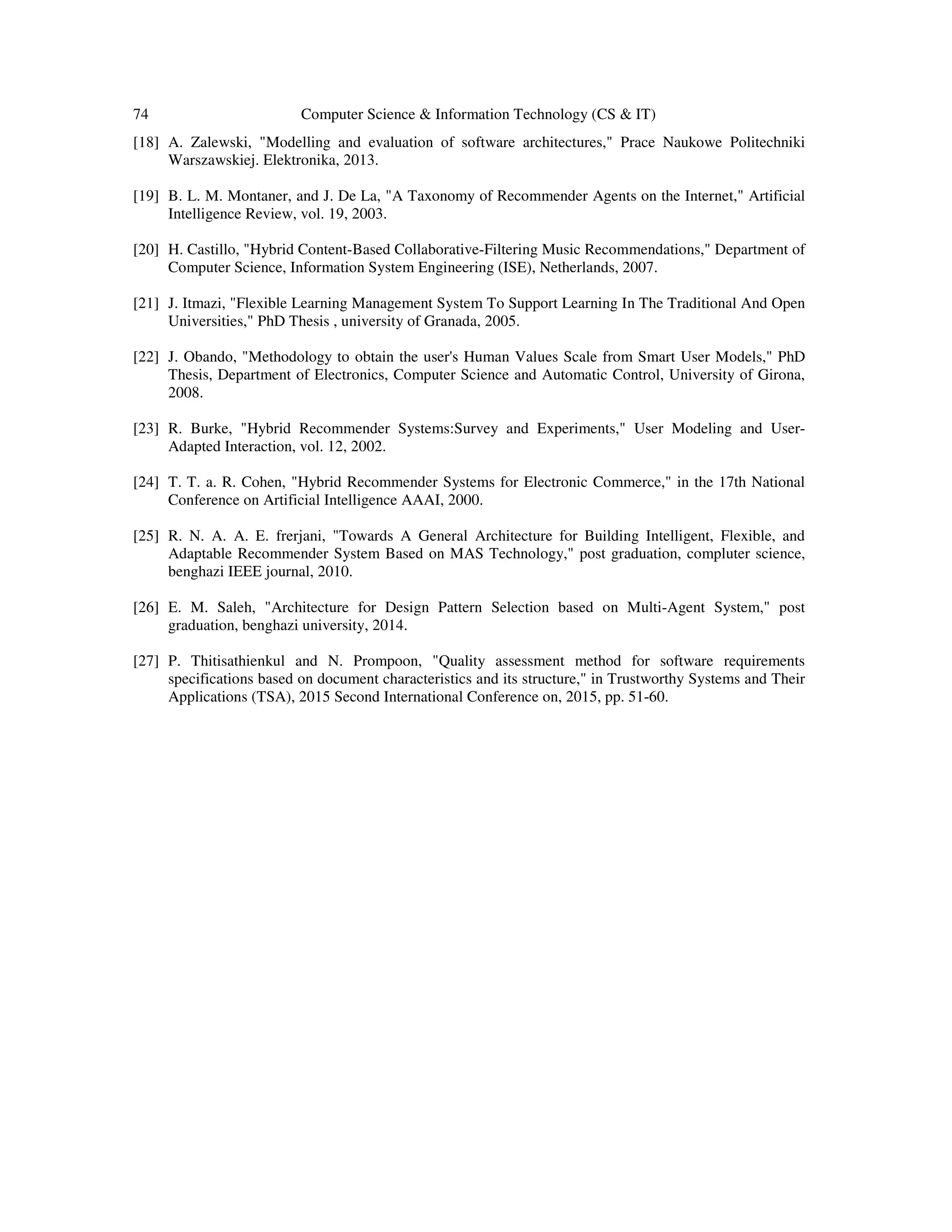 74 Computer Science & Information Technology (CS & IT)
[18] A. Zalewski, "Modelling and evaluation of software architectures," Prace Naukowe Politechniki
Warszawskiej. Elektronika, 2013.
[19] B. L. M. Montaner, and J. De La, "A Taxonomy of Recommender Agents on the Internet," Artificial
Intelligence Review, vol. 19, 2003.
[20] H. Castillo, "Hybrid Content-Based Collaborative-Filtering Music Recommendations," Department of
Computer Science, Information System Engineering (ISE), Netherlands, 2007.
[21] J. Itmazi, "Flexible Learning Management System To Support Learning In The Traditional And Open
Universities," PhD Thesis , university of Granada, 2005.
[22] J. Obando, "Methodology to obtain the user's Human Values Scale from Smart User Models," PhD
Thesis, Department of Electronics, Computer Science and Automatic Control, University of Girona,
2008.
[23] R. Burke, "Hybrid Recommender Systems:Survey and Experiments," User Modeling and User-
Adapted Interaction, vol. 12, 2002.
[24] T. T. a. R. Cohen, "Hybrid Recommender Systems for Electronic Commerce," in the 17th National
Conference on Artificial Intelligence AAAI, 2000.
[25] R. N. A. A. E. frerjani, "Towards A General Architecture for Building Intelligent, Flexible, and
Adaptable Recommender System Based on MAS Technology," post graduation, compluter science,
benghazi IEEE journal, 2010.
[26] E. M. Saleh, "Architecture for Design Pattern Selection based on Multi-Agent System," post
graduation, benghazi university, 2014.
[27] P. Thitisathienkul and N. Prompoon, "Quality assessment method for software requirements
specifications based on document characteristics and its structure," in Trustworthy Systems and Their
Applications (TSA), 2015 Second International Conference on, 2015, pp. 51-60.
 