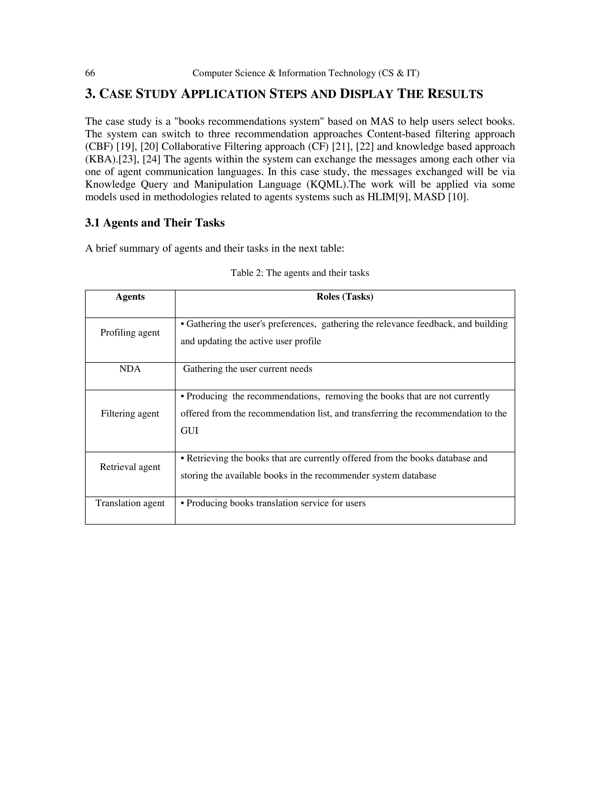 66 Computer Science & Information Technology (CS & IT)
3. CASE STUDY APPLICATION STEPS AND DISPLAY THE RESULTS
The case study is a "books recommendations system" based on MAS to help users select books.
The system can switch to three recommendation approaches Content-based filtering approach
(CBF) [19], [20] Collaborative Filtering approach (CF) [21], [22] and knowledge based approach
(KBA).[23], [24] The agents within the system can exchange the messages among each other via
one of agent communication languages. In this case study, the messages exchanged will be via
Knowledge Query and Manipulation Language (KQML).The work will be applied via some
models used in methodologies related to agents systems such as HLIM[9], MASD [10].
3.1 Agents and Their Tasks
A brief summary of agents and their tasks in the next table:
Table 2: The agents and their tasks
Agents Roles (Tasks)
Profiling agent
• Gathering the user's preferences, gathering the relevance feedback, and building
and updating the active user profile
NDA Gathering the user current needs
Filtering agent
• Producing the recommendations, removing the books that are not currently
offered from the recommendation list, and transferring the recommendation to the
GUI
Retrieval agent
• Retrieving the books that are currently offered from the books database and
storing the available books in the recommender system database
Translation agent • Producing books translation service for users
 