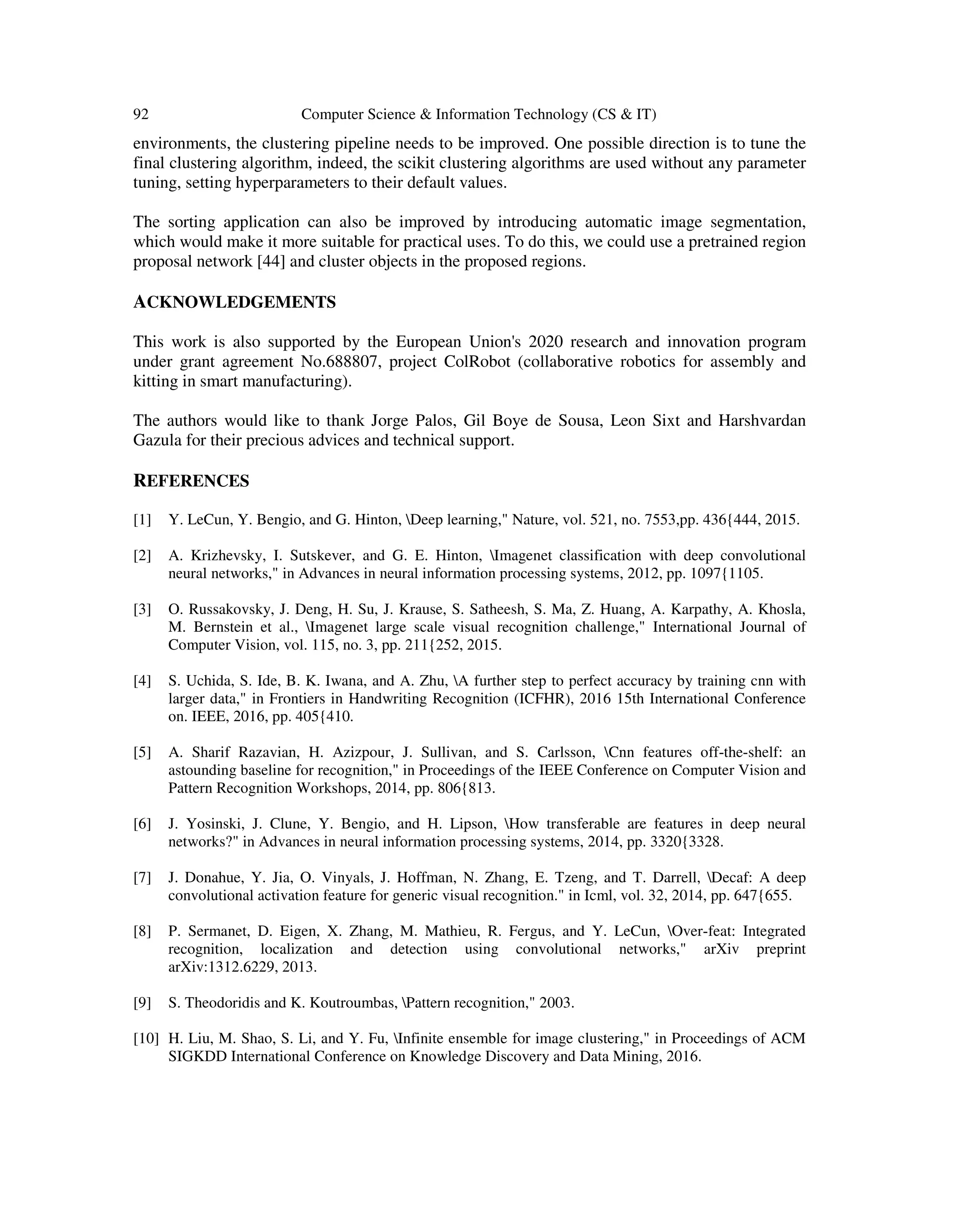 92 Computer Science & Information Technology (CS & IT)
environments, the clustering pipeline needs to be improved. One possible direction is to tune the
final clustering algorithm, indeed, the scikit clustering algorithms are used without any parameter
tuning, setting hyperparameters to their default values.
The sorting application can also be improved by introducing automatic image segmentation,
which would make it more suitable for practical uses. To do this, we could use a pretrained region
proposal network [44] and cluster objects in the proposed regions.
ACKNOWLEDGEMENTS
This work is also supported by the European Union's 2020 research and innovation program
under grant agreement No.688807, project ColRobot (collaborative robotics for assembly and
kitting in smart manufacturing).
The authors would like to thank Jorge Palos, Gil Boye de Sousa, Leon Sixt and Harshvardan
Gazula for their precious advices and technical support.
REFERENCES
[1] Y. LeCun, Y. Bengio, and G. Hinton, Deep learning," Nature, vol. 521, no. 7553,pp. 436{444, 2015.
[2] A. Krizhevsky, I. Sutskever, and G. E. Hinton, Imagenet classification with deep convolutional
neural networks," in Advances in neural information processing systems, 2012, pp. 1097{1105.
[3] O. Russakovsky, J. Deng, H. Su, J. Krause, S. Satheesh, S. Ma, Z. Huang, A. Karpathy, A. Khosla,
M. Bernstein et al., Imagenet large scale visual recognition challenge," International Journal of
Computer Vision, vol. 115, no. 3, pp. 211{252, 2015.
[4] S. Uchida, S. Ide, B. K. Iwana, and A. Zhu, A further step to perfect accuracy by training cnn with
larger data," in Frontiers in Handwriting Recognition (ICFHR), 2016 15th International Conference
on. IEEE, 2016, pp. 405{410.
[5] A. Sharif Razavian, H. Azizpour, J. Sullivan, and S. Carlsson, Cnn features off-the-shelf: an
astounding baseline for recognition," in Proceedings of the IEEE Conference on Computer Vision and
Pattern Recognition Workshops, 2014, pp. 806{813.
[6] J. Yosinski, J. Clune, Y. Bengio, and H. Lipson, How transferable are features in deep neural
networks?" in Advances in neural information processing systems, 2014, pp. 3320{3328.
[7] J. Donahue, Y. Jia, O. Vinyals, J. Hoffman, N. Zhang, E. Tzeng, and T. Darrell, Decaf: A deep
convolutional activation feature for generic visual recognition." in Icml, vol. 32, 2014, pp. 647{655.
[8] P. Sermanet, D. Eigen, X. Zhang, M. Mathieu, R. Fergus, and Y. LeCun, Over-feat: Integrated
recognition, localization and detection using convolutional networks," arXiv preprint
arXiv:1312.6229, 2013.
[9] S. Theodoridis and K. Koutroumbas, Pattern recognition," 2003.
[10] H. Liu, M. Shao, S. Li, and Y. Fu, Infinite ensemble for image clustering," in Proceedings of ACM
SIGKDD International Conference on Knowledge Discovery and Data Mining, 2016.
 