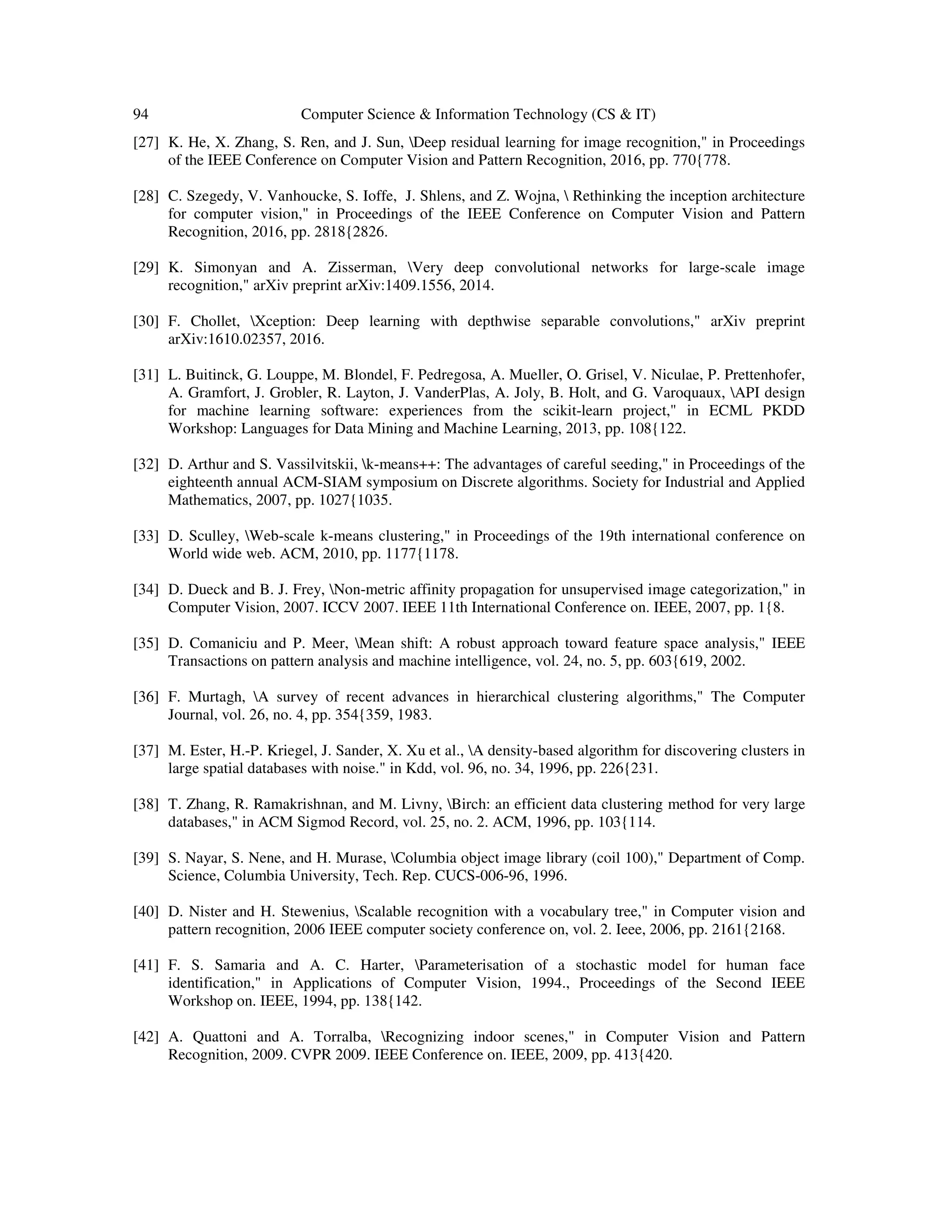 94 Computer Science & Information Technology (CS & IT)
[27] K. He, X. Zhang, S. Ren, and J. Sun, Deep residual learning for image recognition," in Proceedings
of the IEEE Conference on Computer Vision and Pattern Recognition, 2016, pp. 770{778.
[28] C. Szegedy, V. Vanhoucke, S. Ioffe, J. Shlens, and Z. Wojna,  Rethinking the inception architecture
for computer vision," in Proceedings of the IEEE Conference on Computer Vision and Pattern
Recognition, 2016, pp. 2818{2826.
[29] K. Simonyan and A. Zisserman, Very deep convolutional networks for large-scale image
recognition," arXiv preprint arXiv:1409.1556, 2014.
[30] F. Chollet, Xception: Deep learning with depthwise separable convolutions," arXiv preprint
arXiv:1610.02357, 2016.
[31] L. Buitinck, G. Louppe, M. Blondel, F. Pedregosa, A. Mueller, O. Grisel, V. Niculae, P. Prettenhofer,
A. Gramfort, J. Grobler, R. Layton, J. VanderPlas, A. Joly, B. Holt, and G. Varoquaux, API design
for machine learning software: experiences from the scikit-learn project," in ECML PKDD
Workshop: Languages for Data Mining and Machine Learning, 2013, pp. 108{122.
[32] D. Arthur and S. Vassilvitskii, k-means++: The advantages of careful seeding," in Proceedings of the
eighteenth annual ACM-SIAM symposium on Discrete algorithms. Society for Industrial and Applied
Mathematics, 2007, pp. 1027{1035.
[33] D. Sculley, Web-scale k-means clustering," in Proceedings of the 19th international conference on
World wide web. ACM, 2010, pp. 1177{1178.
[34] D. Dueck and B. J. Frey, Non-metric affinity propagation for unsupervised image categorization," in
Computer Vision, 2007. ICCV 2007. IEEE 11th International Conference on. IEEE, 2007, pp. 1{8.
[35] D. Comaniciu and P. Meer, Mean shift: A robust approach toward feature space analysis," IEEE
Transactions on pattern analysis and machine intelligence, vol. 24, no. 5, pp. 603{619, 2002.
[36] F. Murtagh, A survey of recent advances in hierarchical clustering algorithms," The Computer
Journal, vol. 26, no. 4, pp. 354{359, 1983.
[37] M. Ester, H.-P. Kriegel, J. Sander, X. Xu et al., A density-based algorithm for discovering clusters in
large spatial databases with noise." in Kdd, vol. 96, no. 34, 1996, pp. 226{231.
[38] T. Zhang, R. Ramakrishnan, and M. Livny, Birch: an efficient data clustering method for very large
databases," in ACM Sigmod Record, vol. 25, no. 2. ACM, 1996, pp. 103{114.
[39] S. Nayar, S. Nene, and H. Murase, Columbia object image library (coil 100)," Department of Comp.
Science, Columbia University, Tech. Rep. CUCS-006-96, 1996.
[40] D. Nister and H. Stewenius, Scalable recognition with a vocabulary tree," in Computer vision and
pattern recognition, 2006 IEEE computer society conference on, vol. 2. Ieee, 2006, pp. 2161{2168.
[41] F. S. Samaria and A. C. Harter, Parameterisation of a stochastic model for human face
identification," in Applications of Computer Vision, 1994., Proceedings of the Second IEEE
Workshop on. IEEE, 1994, pp. 138{142.
[42] A. Quattoni and A. Torralba, Recognizing indoor scenes," in Computer Vision and Pattern
Recognition, 2009. CVPR 2009. IEEE Conference on. IEEE, 2009, pp. 413{420.
 