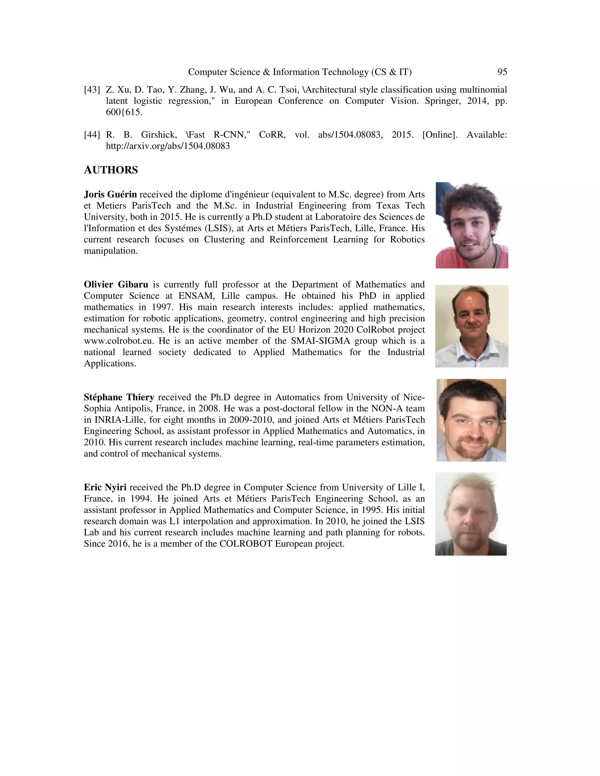 Computer Science & Information Technology (CS & IT) 95
[43] Z. Xu, D. Tao, Y. Zhang, J. Wu, and A. C. Tsoi, Architectural style classification using multinomial
latent logistic regression," in European Conference on Computer Vision. Springer, 2014, pp.
600{615.
[44] R. B. Girshick, Fast R-CNN," CoRR, vol. abs/1504.08083, 2015. [Online]. Available:
http://arxiv.org/abs/1504.08083
AUTHORS
Joris Guérin received the diplome d'ingénieur (equivalent to M.Sc. degree) from Arts
et Metiers ParisTech and the M.Sc. in Industrial Engineering from Texas Tech
University, both in 2015. He is currently a Ph.D student at Laboratoire des Sciences de
l'Information et des Systémes (LSIS), at Arts et Métiers ParisTech, Lille, France. His
current research focuses on Clustering and Reinforcement Learning for Robotics
manipulation.
Olivier Gibaru is currently full professor at the Department of Mathematics and
Computer Science at ENSAM, Lille campus. He obtained his PhD in applied
mathematics in 1997. His main research interests includes: applied mathematics,
estimation for robotic applications, geometry, control engineering and high precision
mechanical systems. He is the coordinator of the EU Horizon 2020 ColRobot project
www.colrobot.eu. He is an active member of the SMAI-SIGMA group which is a
national learned society dedicated to Applied Mathematics for the Industrial
Applications.
Stéphane Thiery received the Ph.D degree in Automatics from University of Nice-
Sophia Antipolis, France, in 2008. He was a post-doctoral fellow in the NON-A team
in INRIA-Lille, for eight months in 2009-2010, and joined Arts et Métiers ParisTech
Engineering School, as assistant professor in Applied Mathematics and Automatics, in
2010. His current research includes machine learning, real-time parameters estimation,
and control of mechanical systems.
Eric Nyiri received the Ph.D degree in Computer Science from University of Lille I,
France, in 1994. He joined Arts et Métiers ParisTech Engineering School, as an
assistant professor in Applied Mathematics and Computer Science, in 1995. His initial
research domain was L1 interpolation and approximation. In 2010, he joined the LSIS
Lab and his current research includes machine learning and path planning for robots.
Since 2016, he is a member of the COLROBOT European project.
 