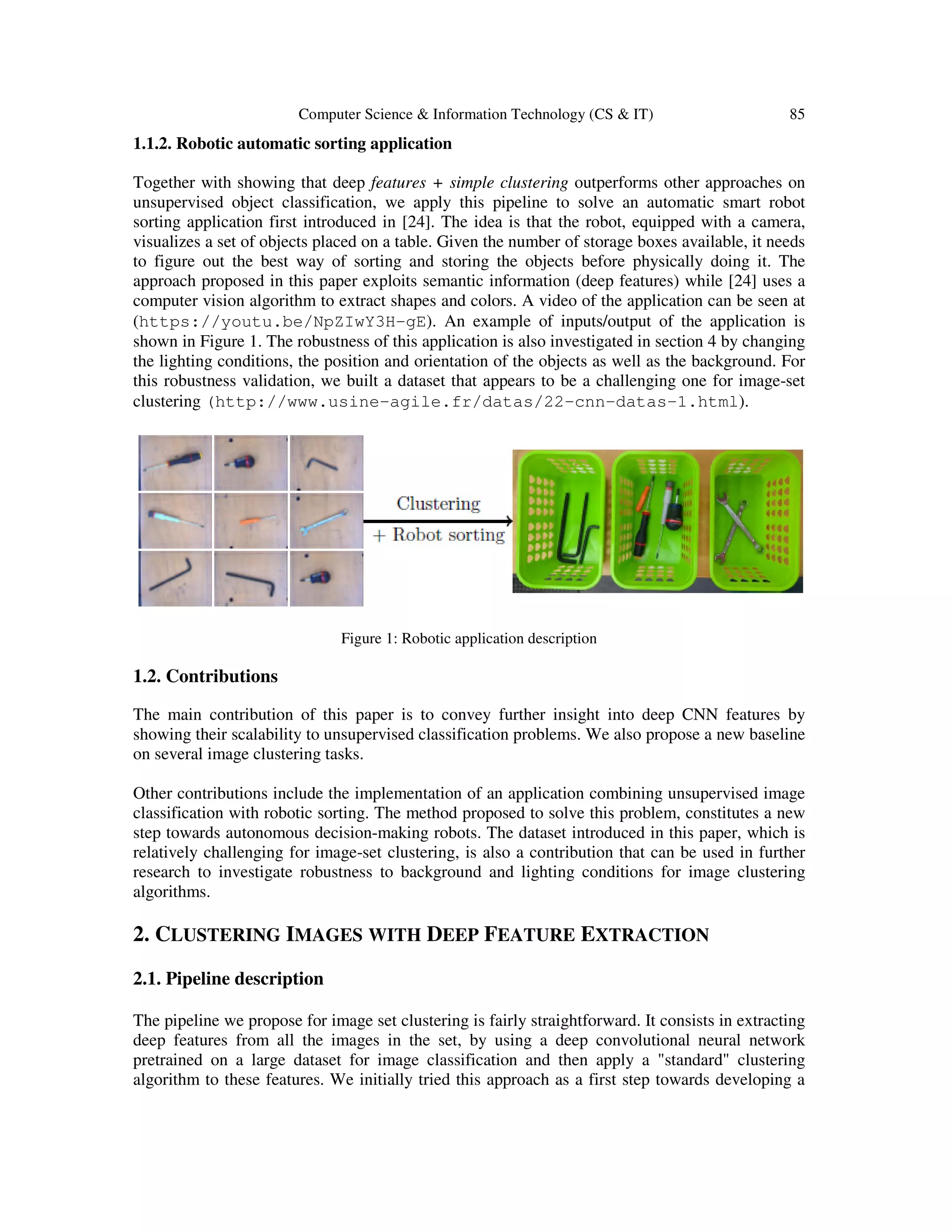 Computer Science & Information Technology (CS & IT) 85
1.1.2. Robotic automatic sorting application
Together with showing that deep features + simple clustering outperforms other approaches on
unsupervised object classification, we apply this pipeline to solve an automatic smart robot
sorting application first introduced in [24]. The idea is that the robot, equipped with a camera,
visualizes a set of objects placed on a table. Given the number of storage boxes available, it needs
to figure out the best way of sorting and storing the objects before physically doing it. The
approach proposed in this paper exploits semantic information (deep features) while [24] uses a
computer vision algorithm to extract shapes and colors. A video of the application can be seen at
(https://youtu.be/NpZIwY3H-gE). An example of inputs/output of the application is
shown in Figure 1. The robustness of this application is also investigated in section 4 by changing
the lighting conditions, the position and orientation of the objects as well as the background. For
this robustness validation, we built a dataset that appears to be a challenging one for image-set
clustering (http://www.usine-agile.fr/datas/22-cnn-datas-1.html).
Figure 1: Robotic application description
1.2. Contributions
The main contribution of this paper is to convey further insight into deep CNN features by
showing their scalability to unsupervised classification problems. We also propose a new baseline
on several image clustering tasks.
Other contributions include the implementation of an application combining unsupervised image
classification with robotic sorting. The method proposed to solve this problem, constitutes a new
step towards autonomous decision-making robots. The dataset introduced in this paper, which is
relatively challenging for image-set clustering, is also a contribution that can be used in further
research to investigate robustness to background and lighting conditions for image clustering
algorithms.
2. CLUSTERING IMAGES WITH DEEP FEATURE EXTRACTION
2.1. Pipeline description
The pipeline we propose for image set clustering is fairly straightforward. It consists in extracting
deep features from all the images in the set, by using a deep convolutional neural network
pretrained on a large dataset for image classification and then apply a "standard" clustering
algorithm to these features. We initially tried this approach as a first step towards developing a
 