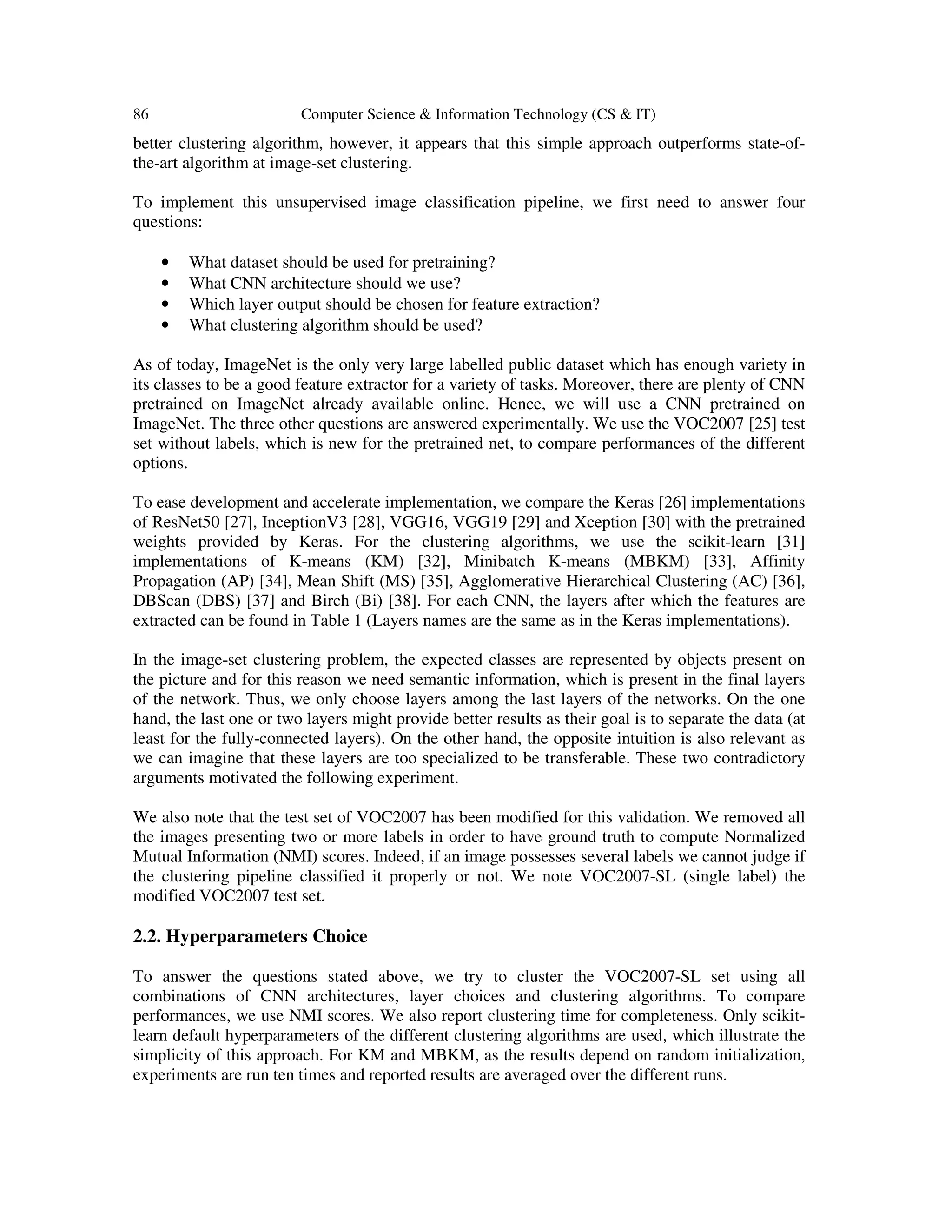 86 Computer Science & Information Technology (CS & IT)
better clustering algorithm, however, it appears that this simple approach outperforms state-of-
the-art algorithm at image-set clustering.
To implement this unsupervised image classification pipeline, we first need to answer four
questions:
• What dataset should be used for pretraining?
• What CNN architecture should we use?
• Which layer output should be chosen for feature extraction?
• What clustering algorithm should be used?
As of today, ImageNet is the only very large labelled public dataset which has enough variety in
its classes to be a good feature extractor for a variety of tasks. Moreover, there are plenty of CNN
pretrained on ImageNet already available online. Hence, we will use a CNN pretrained on
ImageNet. The three other questions are answered experimentally. We use the VOC2007 [25] test
set without labels, which is new for the pretrained net, to compare performances of the different
options.
To ease development and accelerate implementation, we compare the Keras [26] implementations
of ResNet50 [27], InceptionV3 [28], VGG16, VGG19 [29] and Xception [30] with the pretrained
weights provided by Keras. For the clustering algorithms, we use the scikit-learn [31]
implementations of K-means (KM) [32], Minibatch K-means (MBKM) [33], Affinity
Propagation (AP) [34], Mean Shift (MS) [35], Agglomerative Hierarchical Clustering (AC) [36],
DBScan (DBS) [37] and Birch (Bi) [38]. For each CNN, the layers after which the features are
extracted can be found in Table 1 (Layers names are the same as in the Keras implementations).
In the image-set clustering problem, the expected classes are represented by objects present on
the picture and for this reason we need semantic information, which is present in the final layers
of the network. Thus, we only choose layers among the last layers of the networks. On the one
hand, the last one or two layers might provide better results as their goal is to separate the data (at
least for the fully-connected layers). On the other hand, the opposite intuition is also relevant as
we can imagine that these layers are too specialized to be transferable. These two contradictory
arguments motivated the following experiment.
We also note that the test set of VOC2007 has been modified for this validation. We removed all
the images presenting two or more labels in order to have ground truth to compute Normalized
Mutual Information (NMI) scores. Indeed, if an image possesses several labels we cannot judge if
the clustering pipeline classified it properly or not. We note VOC2007-SL (single label) the
modified VOC2007 test set.
2.2. Hyperparameters Choice
To answer the questions stated above, we try to cluster the VOC2007-SL set using all
combinations of CNN architectures, layer choices and clustering algorithms. To compare
performances, we use NMI scores. We also report clustering time for completeness. Only scikit-
learn default hyperparameters of the different clustering algorithms are used, which illustrate the
simplicity of this approach. For KM and MBKM, as the results depend on random initialization,
experiments are run ten times and reported results are averaged over the different runs.
 
