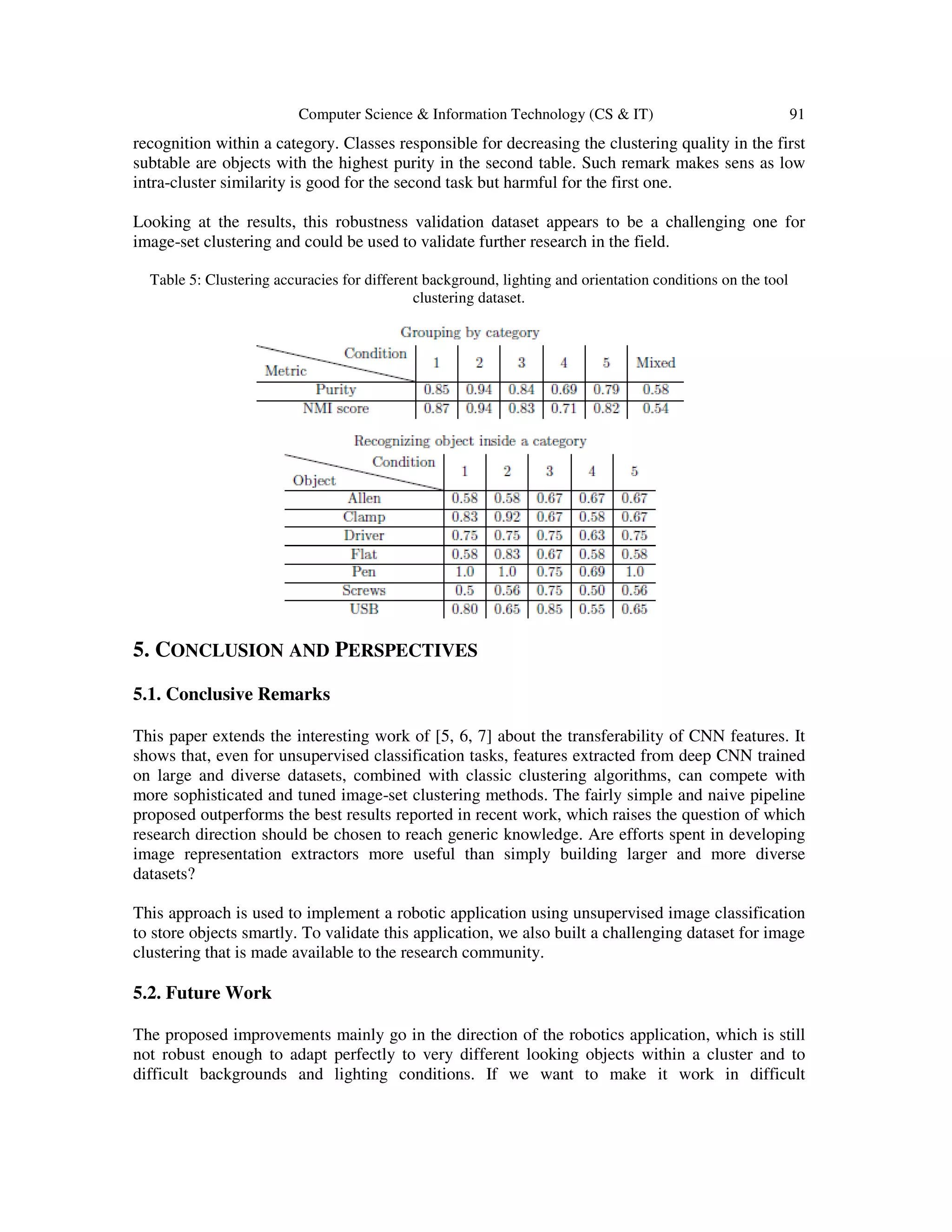 Computer Science & Information Technology (CS & IT) 91
recognition within a category. Classes responsible for decreasing the clustering quality in the first
subtable are objects with the highest purity in the second table. Such remark makes sens as low
intra-cluster similarity is good for the second task but harmful for the first one.
Looking at the results, this robustness validation dataset appears to be a challenging one for
image-set clustering and could be used to validate further research in the field.
Table 5: Clustering accuracies for different background, lighting and orientation conditions on the tool
clustering dataset.
5. CONCLUSION AND PERSPECTIVES
5.1. Conclusive Remarks
This paper extends the interesting work of [5, 6, 7] about the transferability of CNN features. It
shows that, even for unsupervised classification tasks, features extracted from deep CNN trained
on large and diverse datasets, combined with classic clustering algorithms, can compete with
more sophisticated and tuned image-set clustering methods. The fairly simple and naive pipeline
proposed outperforms the best results reported in recent work, which raises the question of which
research direction should be chosen to reach generic knowledge. Are efforts spent in developing
image representation extractors more useful than simply building larger and more diverse
datasets?
This approach is used to implement a robotic application using unsupervised image classification
to store objects smartly. To validate this application, we also built a challenging dataset for image
clustering that is made available to the research community.
5.2. Future Work
The proposed improvements mainly go in the direction of the robotics application, which is still
not robust enough to adapt perfectly to very different looking objects within a cluster and to
difficult backgrounds and lighting conditions. If we want to make it work in difficult
 