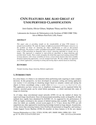 Natarajan Meghanathan et al. (Eds) : CCSEA, NCOM, AIFU, DKMP, EMSA, SIPRO, SEA - 2018
pp. 83– 95, 2018. © CS & IT-CSCP 2018 DOI : 10.5121/csit.2018.80308
CNN FEATURES ARE ALSO GREAT AT
UNSUPERVISED CLASSIFICATION
Joris Guérin, Olivier Gibaru, Stéphane Thiery and Eric Nyiri
Laboratoire des Sciences de l'Information et des Systèmes (CNRS UMR 7296)
Arts et Métiers ParisTech, Lille, France
ABSTRACT
This paper aims at providing insight on the transferability of deep CNN features to
unsupervised problems. We study the impact of different pretrained CNN feature extractors on
the problem of image set clustering for object classification as well as fine-grained
classification. We propose a rather straightforward pipeline combining deep-feature extraction
using a CNN pretrained on ImageNet and a classic clustering algorithm to classify sets of
images. This approach is compared to state-of-the-art algorithms in image-clustering and
provides better results. These results strengthen the belief that supervised training of deep CNN
on large datasets, with a large variability of classes, extracts better features than most carefully
designed engineering approaches, even for unsupervised tasks. We also validate our approach
on a robotic application, consisting in sorting and storing objects smartly based on clustering.
KEYWORDS
Transfer learning, Image clustering, Robotics application
1. INTRODUCTION
In a close future, it is likely to see industrial robots performing tasks requiring to make complex
decisions. In this perspective, we have developed an automatic sorting and storing application
(see section 1.1.2) consisting in clustering images based on semantic content and storing the
objects in boxes accordingly using a serial robot (https://youtu.be/NpZIwY3H-gE).
This application can have various uses in shopfloors (workspaces can be organized before the
workday, unsorted goods can be sorted before packaging, ...), which motivated this study of
image-set clustering.
As of today, deep convolutional neural networks (CNN) [1] are the method of choice for
supervised image classification. Since [2] demonstrated astounding results on ImageNet, all other
methods have rapidly been abandoned for ILSVRC [3]. As suggested by [4], performances of
CNN are highly correlated to the amount of labeled training data available. Nevertheless, even
when few labels are available, several recent papers [5, 6, 7] have shown that CNN can still
outperform any other approach by transferring knowledge learned on large datasets. In particular,
[5] has shown that extracting features from OverFeat [8] pretrained on ImageNet, and training a
simple Support Vector Machine (SVM) [9] classifier on these features to fit the new dataset
 