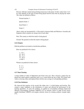 120 Computer Science & Information Technology (CS & IT)
Pressure: Indicates mental and psychological pressure on the player. It takes values from 1 to 5.
Its value depends on the type of match being played and the teams that are playing the match.
The values are defined as follows:
Normal matches: 1
Quarter Finals: 3
Semi Finals: 4
Finals: 5
Above values are incremented by 1 if the match is between India and Pakistan or Australia and
England as these countries are strong rivals of each other.
Host: The country in which the match is being played.
Ground: The ground on which the match is being played.
4.3.6 Outputs
Both the problems are treated as classification problems.
Runs are predicted in five classes:
1 – 24: 1
25 – 49: 2
50 – 74: 3
75 – 99: 4
>=100: 5
Wickets are predicted in three classes:
0 - 1: 1
2 – 3: 2
>=4: 3
4.3.7 Data Cleaning
A large number of values of Opposition and Venue were zero. This is because a player has not
played any match against a particular team or at a venue before the day of play. We treated such
values as missing values and replaced them with the class average of corresponding attributes.
4.3.8 Class Imbalance
We observed that majority of the records fall within class 1 in both batting and bowling. This
created a major imbalance in the distribution of values and affected the performance of the
learning algorithms. To solve this problem, we applied an oversampling technique Supervised
Minority Oversampling Technique (SMOTE) [17] on minority classes to make all the classes
equally distributed. SMOTE over-samples minority classes by creating synthetic example tuples
[17].
 