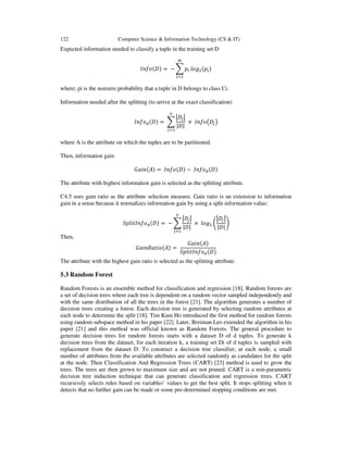 122 Computer Science & Information Technology (CS & IT)
Expected information needed to classify a tuple in the training set D
=	− 	
where; pi is the nonzero probability that a tuple in D belongs to class Ci.
Information needed after the splitting (to arrive at the exact classification)
=	
| |
	× 	 !	
where A is the attribute on which the tuples are to be partitioned.
Then, information gain
"#$ % = 	 −	 	
The attribute with highest information gain is selected as the splitting attribute.
C4.5 uses gain ratio as the attribute selection measure. Gain ratio is an extension to information
gain in a sense because it normalizes information gain by using a split information value;
& $' =	−
| |
	×	 (
| |
)	
Then,
"#$ *#'$ % =	
"#$ %
& $'
	
The attribute with the highest gain ratio is selected as the splitting attribute.
5.3 Random Forest
Random Forests is an ensemble method for classification and regression [18]. Random forests are
a set of decision trees where each tree is dependent on a random vector sampled independently and
with the same distribution of all the trees in the forest [21]. The algorithm generates a number of
decision trees creating a forest. Each decision tree is generated by selecting random attributes at
each node to determine the split [18]. Tim Kam Ho introduced the first method for random forests
using random subspace method in his paper [22]. Later, Breiman Leo extended the algorithm in his
paper [21] and this method was official known as Random Forests. The general procedure to
generate decision trees for random forests starts with a dataset D of d tuples. To generate k
decision trees from the dataset, for each iteration k, a training set Di of d tuples is sampled with
replacement from the dataset D. To construct a decision tree classifier, at each node, a small
number of attributes from the available attributes are selected randomly as candidates for the split
at the node. Then Classification And Regression Trees (CART) [23] method is used to grow the
trees. The trees are then grown to maximum size and are not pruned. CART is a non-parametric
decision tree induction technique that can generate classification and regression trees. CART
recursively selects rules based on variables’ values to get the best split. It stops splitting when it
detects that no further gain can be made or some pre-determined stopping conditions are met.
 