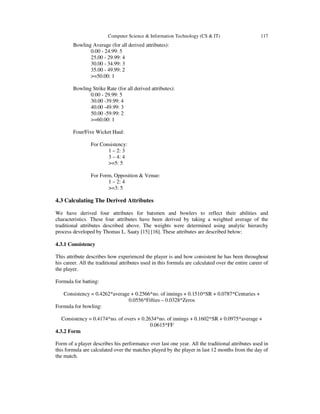 Computer Science & Information Technology (CS & IT) 117
Bowling Average (for all derived attributes):
0.00 - 24.99: 5
25.00 - 29.99: 4
30.00 - 34.99: 3
35.00 - 49.99: 2
>=50.00: 1
Bowling Strike Rate (for all derived attributes):
0.00 - 29.99: 5
30.00 -39.99: 4
40.00 -49.99: 3
50.00 -59.99: 2
>=60.00: 1
Four/Five Wicket Haul:
For Consistency:
1 – 2: 3
3 – 4: 4
>=5: 5
For Form, Opposition & Venue:
1 – 2: 4
>=3: 5
4.3 Calculating The Derived Attributes
We have derived four attributes for batsmen and bowlers to reflect their abilities and
characteristics. These four attributes have been derived by taking a weighted average of the
traditional attributes described above. The weights were determined using analytic hierarchy
process developed by Thomas L. Saaty [15] [16]. These attributes are described below:
4.3.1 Consistency
This attribute describes how experienced the player is and how consistent he has been throughout
his career. All the traditional attributes used in this formula are calculated over the entire career of
the player.
Formula for batting:
Consistency = 0.4262*average + 0.2566*no. of innings + 0.1510*SR + 0.0787*Centuries +
0.0556*Fifties – 0.0328*Zeros
Formula for bowling:
Consistency = 0.4174*no. of overs + 0.2634*no. of innings + 0.1602*SR + 0.0975*average +
0.0615*FF
4.3.2 Form
Form of a player describes his performance over last one year. All the traditional attributes used in
this formula are calculated over the matches played by the player in last 12 months from the day of
the match.
 