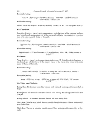 118 Computer Science & Information Technology (CS & IT)
Formula for batting:
Form = 0.4262*average + 0.2566*no. of innings + 0.1510*SR + 0.0787*Centuries +
0.0556*Fifties – 0.0328*Zeros
Formula for bowling:
Form = 0.3269*no. of overs + 0.2846*no. of innings + 0.1877*SR + 0.1210*average + 0.0798*FF
4.3.3 Opposition
Opposition describes a player’s performance against a particular team. All the traditional attributes
used in this formula are calculated over all the matches played by the player against the opposition
team in his entire career till the day of the match.
Formula for batting:
Opposition = 0.4262*average + 0.2566*no. of innings + 0.1510*SR + 0.0787*Centuries +
0.0556*Fifties – 0.0328*Zeros
Formula for bowling:
Opposition = 0.3177*no. of overs + 0.3177*no. of innings + 0.1933*SR + 0.1465*average +
0.0943*FF
4.3.4 Venue
Venue describes a player’s performance at a particular venue. All the traditional attributes used in
this formula are calculated over all the matches played by the player at the venue in his entire
career till the day of the match.
Formula for batting:
Venue = 0.4262*average + 0.2566*no. of innings + 0.1510*SR + 0.0787*Centuries +
0.0556*Fifties + 0.0328*HS
Formula for bowling:
Venue = 0.3018*no. of overs + 0.2783*no. of innings + 0.1836*SR + 0.1391*average +
0.0972*FF
4.3.5 Other Input Attributes
Batting Hand: The dominant hand of the batsman while batting. It has two possible values: Left or
Right.
Bowling Hand: The dominant hand of the batsman while bowling. It has two possible values: Left
or Right.
Batting Position: The number at which the batsman bats in the batting order.
Match Type: The type of the match. This attribute has four possible values: Normal, quarter-final,
semi-final or final.
Match Time: The time at which the match is played. There are two possible values: Day or Day-
night.
 