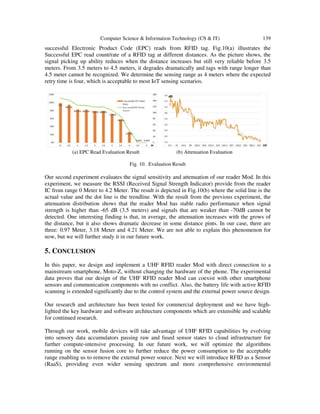 Computer Science & Information Technology (CS & IT) 139
successful Electronic Product Code (EPC) reads from RFID tag. Fig.10(a) illustrates the
Successful EPC read count/rate of a RFID tag at different distances. As the picture shows, the
signal picking up ability reduces when the distance increases but still very reliable before 3.5
meters. From 3.5 meters to 4.5 meters, it degrades dramatically and tags with range longer than
4.5 meter cannot be recognized. We determine the sensing range as 4 meters where the expected
retry time is four, which is acceptable to most IoT sensing scenarios.
(a) EPC Read Evaluation Result (b) Attenuation Evaluation
Fig. 10. Evaluation Result
Our second experiment evaluates the signal sensitivity and attenuation of our reader Mod. In this
experiment, we measure the RSSI (Received Signal Strength Indicator) provide from the reader
IC from range 0 Meter to 4.2 Meter. The result is depicted in Fig.10(b) where the solid line is the
actual value and the dot line is the trendline. With the result from the previous experiment, the
attenuation distribution shows that the reader Mod has stable radio performance when signal
strength is higher than -65 dB (3.5 meters) and signals that are weaker than -70dB cannot be
detected. One interesting finding is that, in average, the attenuation increases with the grows of
the distance, but it also shows dramatic decrease in some distance pints. In our case, there are
three: 0.97 Meter, 3.18 Meter and 4.21 Meter. We are not able to explain this phenomenon for
now, but we will further study it in our future work.
5. CONCLUSION
In this paper, we design and implement a UHF RFID reader Mod with direct connection to a
mainstream smartphone, Moto-Z, without changing the hardware of the phone. The experimental
data proves that our design of the UHF RFID reader Mod can coexist with other smartphone
sensors and communication components with no conflict. Also, the battery life with active RFID
scanning is extended significantly due to the control system and the external power source design.
Our research and architecture has been tested for commercial deployment and we have high-
lighted the key hardware and software architecture components which are extensible and scalable
for continued research.
Through our work, mobile devices will take advantage of UHF RFID capabilities by evolving
into sensory data accumulators passing raw and fused sensor states to cloud infrastructure for
further compute-intensive processing. In our future work, we will optimize the algorithms
running on the sensor fusion core to further reduce the power consumption to the acceptable
range enabling us to remove the external power source. Next we will introduce RFID as a Sensor
(RaaS), providing even wider sensing spectrum and more comprehensive environmental
 
