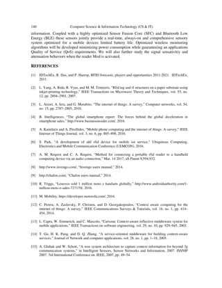 140 Computer Science & Information Technology (CS & IT)
information. Coupled with a highly optimized Sensor Fusion Core (SFC) and Bluetooth Low
Energy (BLE) these sensors jointly provide a real-time, always-on and comprehensive sensory
system optimized for a mobile devices limited battery life. Optimized wireless monitoring
algorithms will be developed minimizing power consumption while guaranteeing an applications
Quality of Service (QoS) requirements. We will also further study the signal sensativitiy and
attenuation behaviors when the reader Mod is activated.
REFERENCES
[1] IDTechEx, R. Das, and P. Harrop, RFID forecasts, players and opportunities 2011-2021. IDTechEx,
2011.
[2] L. Yang, A. Rida, R. Vyas, and M. M. Tentzeris, “Rfid tag and rf structures on a paper substrate using
inkjet-printing technology,” IEEE Transactions on Microwave Theory and Techniques, vol. 55, no.
12, pp. 2894–2901, 2007.
[3] L. Atzori, A. Iera, and G. Morabito, “The internet of things: A survey,” Computer networks, vol. 54,
no. 15, pp. 2787–2805, 2010.
[4] B. Intelligenceo, “The global smartphone report: The forces behind the global deceleration in
smartphone sales,” http://www.businessinsider.com/, 2016.
[5] A. Kamilaris and A. Pitsillides, “Mobile phone computing and the internet of things: A survey,” IEEE
Internet of Things Journal, vol. 3, no. 6, pp. 885–898, 2016.
[6] S. Park, “A development of uhf rfid device for mobile iot service,” Ubiquitous Computing,
Electronics and Mobile Communication Conference (UEMCON), 2016.
[7] A. M. Requist and C. A. Requist, “Method for connecting a portable rfid reader to a handheld
computing device via an audio connection,” Mar. 14 2017, uS Patent 9,594,932.
[8] http://www.invengo.com/, “Invengo users manual,” 2014.
[9] http://chafon.com/, “Chafon users manual,” 2014.
[10] R. Triggs, “Lenovos sold 1 million moto z handsets globally,” http://www.androidauthority.com/1-
million-moto-z-sales-727170/, 2016.
[11] M. Mobility, https://developer.motorola.com/, 2016.
[12] C. Perera, A. Zaslavsky, P. Christen, and D. Georgakopoulos, “Context aware computing for the
internet of things: A survey,” IEEE Communications Surveys & Tutorials, vol. 16, no. 1, pp. 414–
454, 2014.
[13] L. Capra, W. Emmerich, and C. Mascolo, “Carisma: Context-aware reflective middleware system for
mobile applications,” IEEE Transactions on software engineering, vol. 29, no. 10, pp. 929–945, 2003.
[14] T. Gu, H. K. Pung, and D. Q. Zhang, “A service-oriented middleware for building context-aware
services,” Journal of Network and computer applications, vol. 28, no. 1, pp. 1–18, 2005.
[15] A. Gluhak and W. Schott, “A wsn system architecture to capture context information for beyond 3g
communication systems,” in Intelligent Sensors, Sensor Networks and Information, 2007. ISSNIP
2007. 3rd International Conference on. IEEE, 2007, pp. 49–54.
 