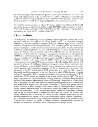 Computer Science & Information Technology (CS & IT) 129
these three challenges and hence becomes practical and ready-to-manufacture. In addition, our
design and implementation of the key hardware and software architecture is extensible and
scalable for continued research. Other IoT sensors on different mobile platforms, such as WiFi or
Bluetooth modules on NuttX-driven Rasperry Pi platforms, can also apply our solutions.
The rest of the paper is organized as follows. We discuss related work in Section II. Section III
presents the design and implementation of the portable UHF RFID reader architecture. In Section
IV we study the radio performance of the UHF RFID reader Mod with respect to signal isolation,
sensing range and sensitivity. We conclude in Section V.
2. RELATED WORK
The fast growing IoT technology and its expanding scope of applications demand for a wide
spectrum of both the sensor type and the sensing content [12]. In [13], researchers developed
CARISMA (Context-Aware Reflective Middleware System for Mobile Applications), a software
framework for IoT contextual sensing and awareness tasks on mobile systems. This framework is
generic with respect to mobile operation systems and sensor types, hence it can be implemented
on different smartphone platforms and work with different types of sensors. Similar middleware
system, the SOCAM (Service Oriented Context-Aware Middleware), was also developed by
researchers in [14]. To utilize the advantages of heterogeneous sensing sources in IoT scheme, the
e-SENSE [15] mobile sensing system enables ambient intelligence using wireless multi-sensor
networks for making IoT oriented context-rich information available to applications and services.
e-SENSE combines body sensor networks (BSN), object sensor networks (OSN), and
environment sensor networks (ESN) to capture context in the IoT paradigm. Later, Hydra3 [16]
was developed as an IoT middleware that aims to integrate wireless devices and sensors into
ambient intelligence systems. Hydra3 identifies context reasoning rule engine, context storage,
context querying, and event/action management as the key components of a context-aware
framework. In the IoT sensing scheme, RFID reader plays a key role. In [17], researchers
illustrate eleven different categories of use cases that need to utilize RFID technology to interact
with the IoT surroundings. In [18], researchers introduce a semi-passive, reconfigurable UHF RF
identification (RFID) sensing tag operating as the generic sensing platform (GSP). The tag is
highly configurable and can be dynamically switched between a Continuous data transmitting
platform (Online mode) or a Data logging platform (Offline mode). Researchers in [19] develop a
suite of web-based, user-level tools and applications designed to empower users by facilitating
their understanding, management, and control of personal RFID data and privacy settings.
Besides researches on RFID technology itself, research topics of implementing RFID based IoT
systems on other application fields, such as massive manufacture workflow optimization [20],
Geofencing item tracking [21] and industrial-level quality control [22], have drawn increasing
attention not just from computer developers and researchers, but from all the industrial and
science community. IoT is advancing fast, RFID and their combined technologies are also
becoming ubiquitous and playing a critical role of identifying objects. However, smartphones,
one of the most convenient and widely used portable computing devices, is still out of the picture
of research on RFID based IoT systems. Although it matches all the requirements from both the
hardware and the software perspective, severe RFID integration challenges remain.
 