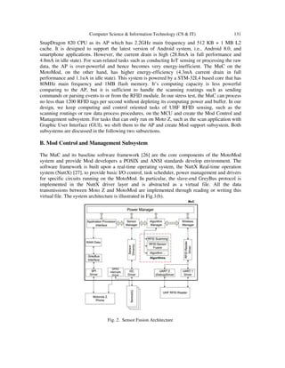 Computer Science & Information Technology (CS & IT) 131
SnapDragon 820 CPU as its AP which has 2.2GHz main frequency and 512 KB + 1 MB L2
cache. It is designed to support the latest version of Android system, i.e., Android 8.0, and
smartphone applications. However, the current drain is high (28.8mA in full performance and
4.8mA in idle state). For scan-related tasks such as conducting IoT sensing or processing the raw
data, the AP is over-powerful and hence becomes very energy-inefficient. The MuC on the
MotoMod, on the other hand, has higher energy-efficiency (4.3mA current drain in full
performance and 1.1uA in idle state). This system is powered by a STM-32L4 based core that has
80MHz main frequency and 1MB flash memory. It’s computing capacity is less powerful
comparing to the AP, but it is sufficient to handle the scanning routings such as sending
commands or parsing events to or from the RFID module. In our stress test, the MuC can process
no less than 1200 RFID tags per second without depleting its computing power and buffer. In our
design, we keep computing and control oriented tasks of UHF RFID sensing, such as the
scanning routings or raw data process procedures, on the MCU and create the Mod Control and
Management subsystem. For tasks that can only run on Moto Z, such as the scan application with
Graphic User Interface (GUI), we shift them to the AP and create Mod support subsystem. Both
subsystems are discussed in the following two subsections.
B. Mod Control and Management Subsystem
The MuC and its baseline software framework [26] are the core components of the MotoMod
system and provide Mod developers a POSIX and ANSI standards develop environment. The
software framework is built upon a real-time operating system, the NuttX Real-time operation
system (NuttX) [27], to provide basic I/O control, task scheduler, power management and drivers
for specific circuits running on the MotoMod. In particular, the slave-end GreyBus protocol is
implemented in the NuttX driver layer and is abstracted as a virtual file. All the data
transmissions between Moto Z and MotoMod are implemented through reading or writing this
virtual file. The system architecture is illustrated in Fig.1(b).
Fig. 2. Sensor Fusion Architecture
 
