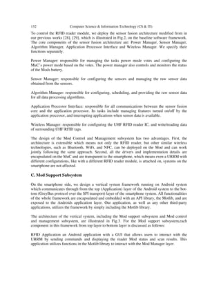 132 Computer Science & Information Technology (CS & IT)
To control the RFID reader module, we deploy the sensor fusion architecture modified from in
our previous works [28], [29], which is illustrated in Fig.2, on the baseline software framework.
The core components of the sensor fusion architecture are: Power Manager, Sensor Manager,
Algorithm Manager, Application Processor Interface and Wireless Manager. We specify their
functions separately.
Power Manager: responsible for managing the tasks power mode votes and configuring the
MuC’s power mode based on the votes. The power manager also controls and monitors the status
of the Mods battery.
Sensor Manager: responsible for configuring the sensors and managing the raw sensor data
obtained from the sensors.
Algorithm Manager: responsible for configuring, scheduling, and providing the raw sensor data
for all data processing algorithms.
Application Processor Interface: responsible for all communications between the sensor fusion
core and the application processor. Its tasks include managing features turned on/off by the
application processor, and interrupting applications when sensor data is available.
Wireless Manager: responsible for configuring the UHF RFID reader IC, and write/reading data
of surrounding UHF RFID tags.
The design of the Mod Control and Management subsystem has two advantages. First, the
architecture is extensible which means not only the RFID reader, but other similar wireless
technologies, such as Bluetooth, WiFi, and NFC, can be deployed on the Mod and can work
jointly following the same approach. Second, all the drivers and implementation details are
encapsulated on the MuC and are transparent to the smartphone, which means even a URRM with
different configurations, like with a different RFID reader module, is attached on, systems on the
smartphone are not affected.
C. Mod Support Subsystem
On the smartphone side, we design a vertical system framework running on Android system
which communicates through from the top (Application) layer of the Android system to the bot-
tom (GreyBus protocol over the SPI transport) layer of the smartphone system. All functionalities
of the whole framework are encapsulated and embedded with an API library, the Motlib, and are
exposed to the Androids application layer. Our application, as well as any other third-party
applications, utilizes the framework by simply including the Motlib library.
The architecture of the vertical system, including the Mod support subsystem and Mod control
and management subsystem, are illustrated in Fig.3. For the Mod support subsystem,each
component in this framework from top layer to bottom layer is discussed as follows:
RFID Application an Android application with a GUI that allows users to interact with the
URRM by sending commands and displaying the reader Mod status and scan results. This
application utilizes functions in the Motlib library to interact with the Mod Manager layer.
 