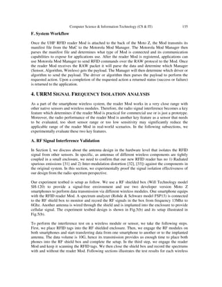 Computer Science & Information Technology (CS & IT) 135
F. System Workflow
Once the UHF RFID reader Mod is attached to the back of the Moto Z, the Mod transmits its
manifest file from the MuC to the Motorola Mod Manager. The Motorola Mod Manager then
parses the manifest file and determines what type of Mod is connected and its communication
capabilities to expose for applications use. After the reader Mod is registered, applications can
use Motorola Mod Manager to send RFID commands over the RAW protocol to the Mod. Once
the reader Mod receives the RAW packet it will parse the data and determine which Manager
(Sensor, Algorithm, Wireless) gets the payload. The Manager will then determine which driver or
algorithm to send the payload. The driver or algorithm then parses the payload to perform the
requested action. Upon a completion of the requested action a returned status (success or failure)
is returned to the application.
4. URRM SIGNAL FREQUENCY ISOLATION ANALYSIS
As a part of the smartphone wireless system, the reader Mod works in a very close range with
other native sensors and wireless modules. Therefore, the radio signal interference becomes a key
feature which determines if the reader Mod is practical for commercial use or is just a prototype.
Moreover, the radio performance of the reader Mod is another key feature as a sensor that needs
to be evaluated, too short sensor range or too low sensitivity may significantly reduce the
applicable range of the reader Mod in real-world scenarios. In the following subsections, we
experimentally evaluate these two key features.
A. RF Signal Interference Validation
In Section I, we discuss about the antenna design in the hardware level that isolates the RFID
signal from other sensors. In specific, as antennas of different wireless components are tightly
coupled in a small enclosure, we need to confirm that our new RFID reader has no 1) Radiated
spurious emissions [31] and 2) Inter-modulation distortion [32], [33]) against the components in
the original system. In this section, we experimentally proof the signal isolation effectiveness of
our design from the radio spectrum perspective.
Our experiment testbed is setup as follow. We use a RF shielded box (Will Technology model
SH-120) to provide a signal-free environment and use two developer version Moto Z
smartphones to perform data transmission via different wireless modules. One smartphone equips
with the RFID reader Mod. A spectrum analyzer (Rohde & Schwarz model FSP13) is connected
to the RF shield box to monitor and record the RF signals in the box from frequency 13Mhz to
6Ghz. Another antenna is wired through the shield and is implanted into the enclosure to provide
cellular signal. The experiment testbed design is shown in Fig.5(b) and its setup illustrated in
Fig.5(b).
To perform the interference test on a wireless module or sensor, we take the following steps.
First, we place RFID tags into the RF shielded enclosure. Then, we engage the RF modules on
both smartphones and start transferring data from one smartphone to another or to the implanted
antenna. The data volume is 10G, hence its transmission provides us enough time to place both
phones into the RF shield box and complete the setup. In the third step, we engage the reader
Mod and keep it scanning the RFID tags. We then close the shield box and record the spectrums
with and without the reader Mod. Following sections illustrates the test results for each wireless
 