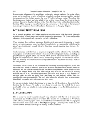158 Computer Science & Information Technology (CS & IT)
In universities, fully equipped hi-tech labs are available for training graduates. During the college
years, we are taught the practice of multiple technologies, coding languages and its practical
implementations. But the fact remains that over 90% of it, is learned online. Throughout this
learning process, students are being asked to line up to a system bound by the university, to
complete the courses they have defined for the them. This leads to the said underutilization of e-
learning. While sticking to pre-defined university courseware, we lose track of the fast-paced
industry's growing needs. This would lead us to the discussion on "bridging the gap".
2. THROUGH THE STUDENT LENS
On an average, a graduate level student uses books less than once a week. But online content is
accessed at least 4-5 days a week and multiple times during a study day. The virtual notebook has
taken over the blackboard. A few scenarios can help explain how:
When a student does not know a common definition or is unaware of the meaning of certain
phrases or terminology used somewhere, he no longer looks for an encyclopedia, but looks up his
phone’s google dictionary instead. It is a lot faster than manual searching since it’s just a few
clicks away.
Another example could be when an assignment or project must be submitted. The student has
many options open to him on the internet with an ocean of similar projects that can easily help set
precedence to his project. There are websites which provide free expert reviews of student’s
projects and help them create it from scratch, from building blueprints onward and even for free.
This was obviously much more economic compared to when we they had to purchase a book for
the same purpose.
Yet another instance could be the paramount help e-learning is during competitive exams and
university tests. Instead of spending many hours at tedious and monotonous lectures, there are
interesting and fun ways of learning concepts via puzzles, questionnaires, online group activities
etc. on the internet which have been proven to be more effective due to shortcut methods
available, even if it is a last-minute preparation. They also have access to large databases of
question papers to refer and study from. And based on each student’s caliber, there are
specialized test questions available. The mock tests online also help give them an approximate
idea of their preparation level and an expected score range.
So, we can see that a student's learning curve is vague but still dependent on the method of e-
learning that he chooses. To make a wise choice he must pick the method that is most
comfortable to him and suited to his understanding and grasping power. The different choices he
has include:
2.1. STATIC LEARNING
This is a one-way street where the student's only interaction with the web is to access the
disseminated and stored information or content. This includes but is not limited to PowerPoint
slides, E-books, question papers, videos, recorded lectures and related material. On picking up the
relevant content from sources such as WhatsApp class groups, University-Notes portals etc., the
student conducts domestic self-study with the help of these collectives.
 