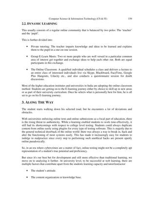 Computer Science & Information Technology (CS & IT) 159
2.2. DYNAMIC LEARNING
This usually consists of a regular online community that is balanced by two poles: The ‘teacher’
and the ‘pupil’.
This is further divided into:
• Private tutoring: The teacher imparts knowledge and ideas to be learned and explains
them to the pupil in a one-on-one session.
• Group E-Learn Meets: Two or more people who are well versed in a particular common
area of interest get together and exchange ideas to help each other out. Both are equal
participants in this exchange.
• The Online Classroom: A qualified individual schedules a class and delivers a lecture to
an entire class of interested individuals live via Skype, Blackboard, FaceTime, Google
Plus Hangouts, Udacity etc., and also conducts a questionnaire session for doubt
discussions.
Most of the higher education institutes and universities in India are adopting the online classroom
method. Students are getting on to the E-learning journey either by choice to skill up in new areas
or as part of their university curriculum. Once he selects what is personally best for him, he is all
set to go on his E-learning journey.
3. ALONG THE WAY
The student starts walking down his selected road, but he encounters a lot of deviations and
obstacles.
With universities enforcing online tests and online submissions as a focal part of education, there
is the rising threat to authenticity. While e-learning enabled students to work time-effectively, it
still had its shortcomings with respect to college level testing. Students could always duplicate
content from online easily using plugins for every type of testing software. This is majorly due to
the general technical drawback of the online world: there was always a way to break in, hack and
alter the functioning of most systems easily. This has made it increasingly easy for students to
indulge in malpractice since every step to performing such unethical hacks are present openly
online paradoxically.
So, in an era where cybercrimes are a matter of fact, online testing might not be a completely apt
representation of a student's true potential and proficiency.
But since it's our best bet for development and still more effective than traditional learning, we
move on to analyzing it further. At university level, to be successful at web learning, there are
multiple factors that contribute apart from the students learning capacity and tutor/instructor:
• The student’s attitude.
• The content organization or knowledge base.
 