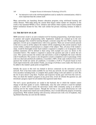 160 Computer Science & Information Technology (CS & IT)
• An interactive tool or the web-based platform used as media for communication, which is
more important than the content itself.
Many universities are launching distance education programs using web-based learning and
online libraries. With India being the current third largest online market for education in the
world, it has launched NPTEL-a Govt. initiative and website where regular courses from reputed
Indian institutions hosted for free. One such similar but private e-learning instance in India is
eLab.
3.1. THE REVIEW OF eLAB
SRM university's eLab is an auto-evaluation tool for learning programming. eLab helps learners
to practice and acquire programming skills. Sophomore students are warmed up to the new
coding languages they would be learning through a semester using this tool. With a step-by-step
approach, it levels up in competitiveness with every question. There are several sections present
in the tool, to cater to all the subjects the student will be completing in the current semester. Each
section within a subject would pertain to a chapter of the subject. Thus, all areas of the student’s
study, would be thoroughly tested. Each student is required to complete a set of programs whose
problem statements will be defined to them along with example test cases (as shown in the
screenshot below). The student is required to analyze the question and code to satisfy the test
cases. This system executes the written code and returns a result or highlights the issues with the
code if insufficient. The system is also designed to award a completion score in percentage. If the
code was ideal and satisfied all conditions, it recorded a 100%. If the code worked in favor of the
question but would not satisfy all conditions, it recorded a 33,50 or 75 percent based on how
much improvement the code needed. Finally, an average of all these scores makes the final cut to
be added to the student's grade point average(GPA).
Initially the access to this tool was limited to devices connected via the university’s private
network. Now it has been made available for use from any network. So now students can use it
from anywhere including home, to complete their graded college work and submit it as well. But
the list of pros doesn’t stop there. Teachers and respective faculty gain well from this tool too.
They can check the student’s progress at any given time, review & reframe the question set, and
download a progress report for all students that registered under them.
The tool’s access specifications are sealed in the backend, due to which the students cannot
change of edit their grades or scores. Additionally, since the same software is used for multiple
subjects, it works well to satisfy the university's needs while constantly acting as an effective
learning tool for the student learners. Though the tool has a very good infrastructure for web
learning, the content must match real-world problems, else it would defeat the purpose of learning
programming. With students dealing with university enforced tools with a lot of loopholes, they
lag behind when they are sent into the industry
 