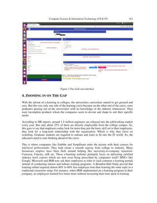 Computer Science & Information Technology (CS & IT) 161
Figure 1.The eLab user interface
4. ZOOMING IN ON THE GAP
With the advent of e-learning in colleges, the universities curriculum started to get greased and
easy. But this was only one side of the learning curve because on the other end of the curve, were
graduates passing out of the universities with no knowledge of the industry whatsoever. They
were incomplete products whom the companies seem to devour and shape to suit their specific
needs.
According to HR reports, around 1.5 million engineers are released into the job/working market
every year. But only about 25% of them are directly employable from the college campus. So,
this goes to say that employers today look for more than just the basic skill set in their employees,
they look for a long-term relationship with the organization. Which is why they focus on
reskilling. Graduate students are required to unlearn and learn to fit into the IT world. So, the
educators need to start thinking ahead of the curve.
This is where companies like Embibe and Simplilearn enter the picture with their courses for
mid-level professionals. They help create a smooth segway from college to industry. Many
businesses empires have been built around helping this university-to-company transition:
Coursera, Udacity, edX etc. These e-learning websites primarily focus on delivering certified
industry level courses which are now even being prescribed by companies itself! MNCs like
Google, Microsoft and IBM now ask their employees to refer to such common e-learning portals
instead of conducting intense and tedious training programs. A Brandon-Hall Study proved that
learning online required almost 40% to 60% less employee time than learning the same topic in a
traditional classroom setup. For instance, when IBM implemented an e-learning program in their
company, its employees learned five times more without increasing their time spent in training.
 