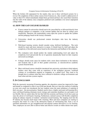 162 Computer Science & Information Technology (CS & IT)
When the freshers felt unprepared for the market, they ran to these web-based systems for a
revival. On completion of these online courses from Coursera etc., they would've added jewels of
value to their CVs which immediately helped them get hired and have also eased their transition
into the walls of the industry since companies preferred such candidates over newer unprepared
college minds.
4.1. HOW THE GAP COULD BE HANDLED
• Course content for universities should start to be: prescribed by or delivered directly from
industry partners or companies, as the constant updates that are done by college seem
insufficient. Therefore, the responsibility comes upon the system to update the syllabus
and the pedagogy based on the society's demands.
• Universities should use professional content developers who have the industry
experience.
• Web-based learning systems should consider using Artificial Intelligence. The tools
should be smart and more interactive in nature. It should learn by itself and adjust the
complexity of the delivered course based on the interaction and feedback of the students.
• The evaluation tools should predict the student understanding level and adjust the
complexity level and provide the set of questions dynamically based on their response
and award accordingly.
• Colleges should create space for students with a more direct inclination to the industry
and inculcate that as part of their graded courseware, as outcome-driven academic
systems flourish better.
• More web-based courses should be introduced into university curriculum to help industry
freshers since they come with no experience of the workplace pressure, workload
volumes or co-ordination required at companies at a global level. They need to be
thought how to unlearn what they have collected in domestic college environments and
learn what real-time systems require.
5. IN CONCLUSION
With the rigorously increasing E-learning appetite, the education system has improved by leaps
and bounds as compared to what it was in the past decade. But ever since the comfort of studying
on your own couch was introduced, the lazy students sense the main turbulence of studying at
their own pace - the procrastination. Students need to have a highly motivated self-learning drive
since web-based learning eliminates travel, timings and sometimes deadlines too and makes it all
too flexible. But we cannot deny the fact that both the economy and literacy levels have gone up
since the advent of web-based e-learning. Furthermore, tailored courses with flexible completion
timing do enhance majority of students’ inclination toward learning. The stepping stool into the
IT industry has become much larger with e-learning. More and more companies are starting to
recognize this trend. It is due to the abstraction feature of web-learning that, from a sea of
unrelated information we get straightforward and tailored content delivered to us for learning.
Thus, employees are now able to deliver better and effective results at within shorter time spans.
 