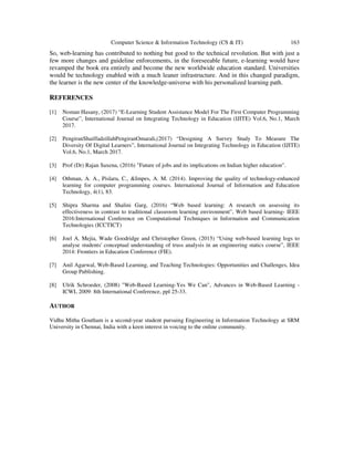 Computer Science & Information Technology (CS & IT) 163
So, web-learning has contributed to nothing but good to the technical revolution. But with just a
few more changes and guideline enforcements, in the foreseeable future, e-learning would have
revamped the book era entirely and become the new worldwide education standard. Universities
would be technology enabled with a much leaner infrastructure. And in this changed paradigm,
the learner is the new center of the knowledge-universe with his personalized learning path.
REFERENCES
[1] Noman Hasany, (2017) “E-Learning Student Assistance Model For The First Computer Programming
Course”, International Journal on Integrating Technology in Education (IJITE) Vol.6, No.1, March
2017.
[2] PengiranShaiffadzillahPengiranOmarali,(2017) “Designing A Survey Study To Measure The
Diversity Of Digital Learners”, International Journal on Integrating Technology in Education (IJITE)
Vol.6, No.1, March 2017.
[3] Prof (Dr) Rajan Saxena, (2016) "Future of jobs and its implications on Indian higher education".
[4] Othman, A. A., Pislaru, C., &Impes, A. M. (2014). Improving the quality of technology-enhanced
learning for computer programming courses. International Journal of Information and Education
Technology, 4(1), 83.
[5] Shipra Sharma and Shalini Garg, (2016) “Web based learning: A research on assessing its
effectiveness in contrast to traditional classroom learning environment”, Web based learning- IEEE
2016:International Conference on Computational Techniques in Information and Communication
Technologies (ICCTICT)
[6] Joel A. Mejia, Wade Goodridge and Christopher Green, (2015) “Using web-based learning logs to
analyse students' conceptual understanding of truss analysis in an engineering statics course”, IEEE
2014: Frontiers in Education Conference (FIE).
[7] Anil Agarwal, Web-Based Learning, and Teaching Technologies: Opportunities and Challenges, Idea
Group Publishing.
[8] Ulrik Schroeder, (2008) "Web-Based Learning-Yes We Can", Advances in Web-Based Learning -
ICWL 2009: 8th International Conference, ppl 25-33.
AUTHOR
Vidhu Mitha Goutham is a second-year student pursuing Engineering in Information Technology at SRM
University in Chennai, India with a keen interest in voicing to the online community.
 
