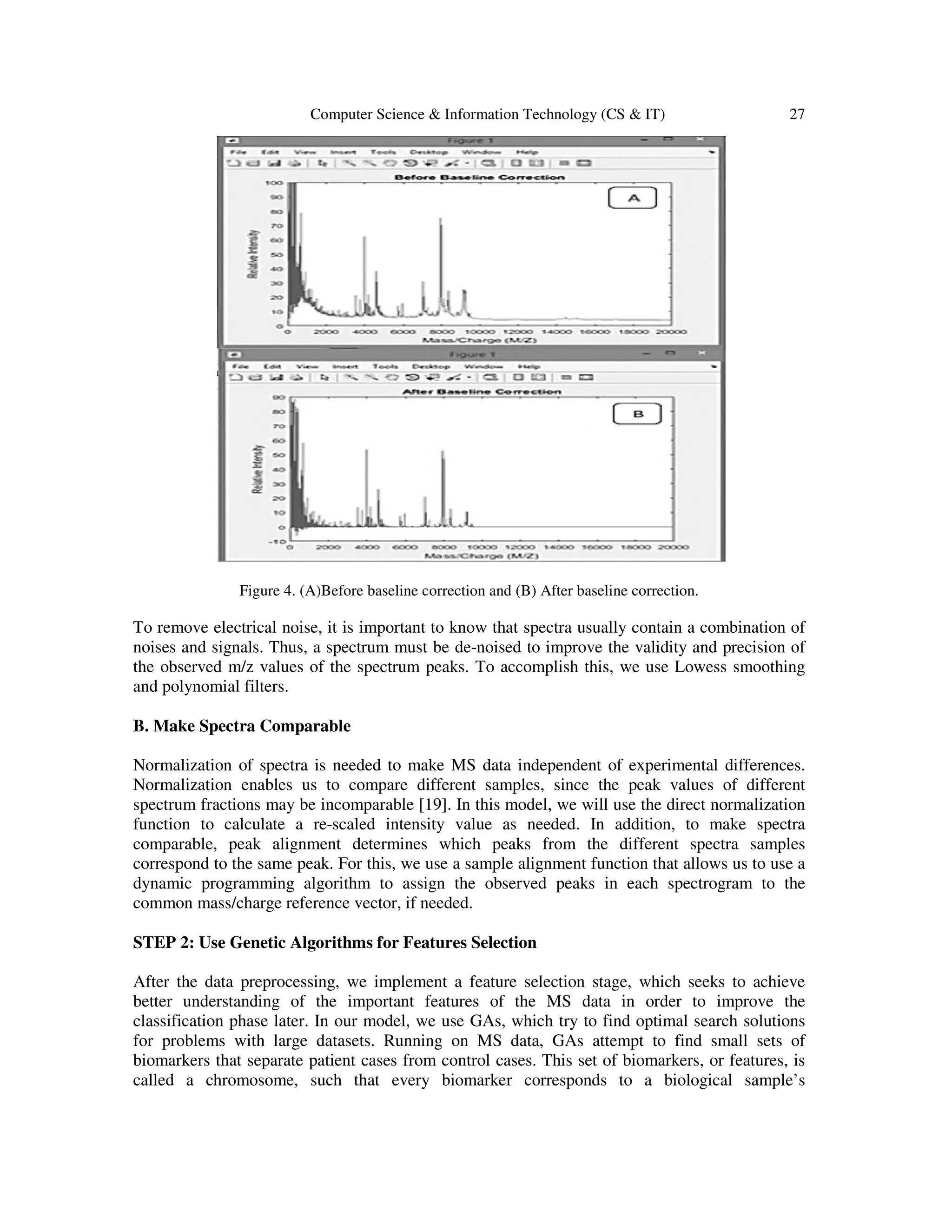 Computer Science & Information Technology (CS & IT) 27
Figure 4. (A)Before baseline correction and (B) After baseline correction.
To remove electrical noise, it is important to know that spectra usually contain a combination of
noises and signals. Thus, a spectrum must be de-noised to improve the validity and precision of
the observed m/z values of the spectrum peaks. To accomplish this, we use Lowess smoothing
and polynomial filters.
B. Make Spectra Comparable
Normalization of spectra is needed to make MS data independent of experimental differences.
Normalization enables us to compare different samples, since the peak values of different
spectrum fractions may be incomparable [19]. In this model, we will use the direct normalization
function to calculate a re-scaled intensity value as needed. In addition, to make spectra
comparable, peak alignment determines which peaks from the different spectra samples
correspond to the same peak. For this, we use a sample alignment function that allows us to use a
dynamic programming algorithm to assign the observed peaks in each spectrogram to the
common mass/charge reference vector, if needed.
STEP 2: Use Genetic Algorithms for Features Selection
After the data preprocessing, we implement a feature selection stage, which seeks to achieve
better understanding of the important features of the MS data in order to improve the
classification phase later. In our model, we use GAs, which try to find optimal search solutions
for problems with large datasets. Running on MS data, GAs attempt to find small sets of
biomarkers that separate patient cases from control cases. This set of biomarkers, or features, is
called a chromosome, such that every biomarker corresponds to a biological sample’s
 